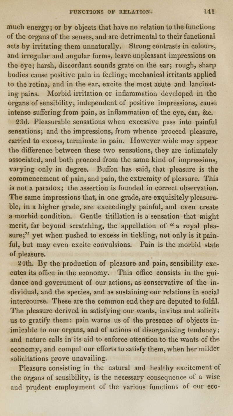 much energy; or by objects that have no relation to the functions of the organs of the senses, and are detrimental to their functional acts by irritating them unnaturally. Strong contrasts in colours, and irregular and angular forms, leave unpleasant impressions on the eye; harsh, discordant sounds grate on the ear; rough, sharp bodies cause positive pain in feeling; mechanical irritants applied to the retina, and in the ear, excite the most acute and lancinat- ing pains. Morbid irritation or inflammation developed in the organs of sensibility, independent of positive impressions, cause intense suffering from pain, as inflammation of the eye, ear, &c. 23d. Pleasurable sensations when excessive pass into painful sensations; and the impressions, from whence proceed pleasure, carried to excess, terminate in pain. However wide may appear the difference between these two sensations, they are intimately associated, and both proceed from the same kind of impressions, varying only in degree. Buffon has said, that pleasure is the commencement of pain, and pain, the extremity of pleasure. This is not a paradox; the assertion is founded in correct observation. The same impressions that, in one grade, are exquisitely pleasura- ble, in a higher grade, are exceedingly painful, and even create a morbid condition. Gentle titillation is a sensation that might merit, far beyond scratching, the appellation of  a royal plea- sure; yet when pushed to excess in tickling, not only is it pain- ful, but may even excite convulsions. Pain is the morbid state of pleasure. 24th. By the production of pleasure and pain, sensibility exe- cutes its office in the economy. This office consists in the gui- dance and government of our actions, as conservative of the in- dividual, and the species, and as sustaining our relations in social intercourse. These are the common end they are deputed to fulfil. The pleasure derived in satisfying our wants, invites and solicits us to gratify them: pain warns us of the presence of objects in- imicable to our organs, and of actions of disorganizing tendency; and nature calls in its aid to enforce attention to the wants of the economy, and compel our efforts to satisfy them, when her milder solicitations prove unavailing. Pleasure consisting in the natural and healthy excitement of the organs of sensibility, is the necessary consequence of a wise and prudent employment of the various functions of our eco-