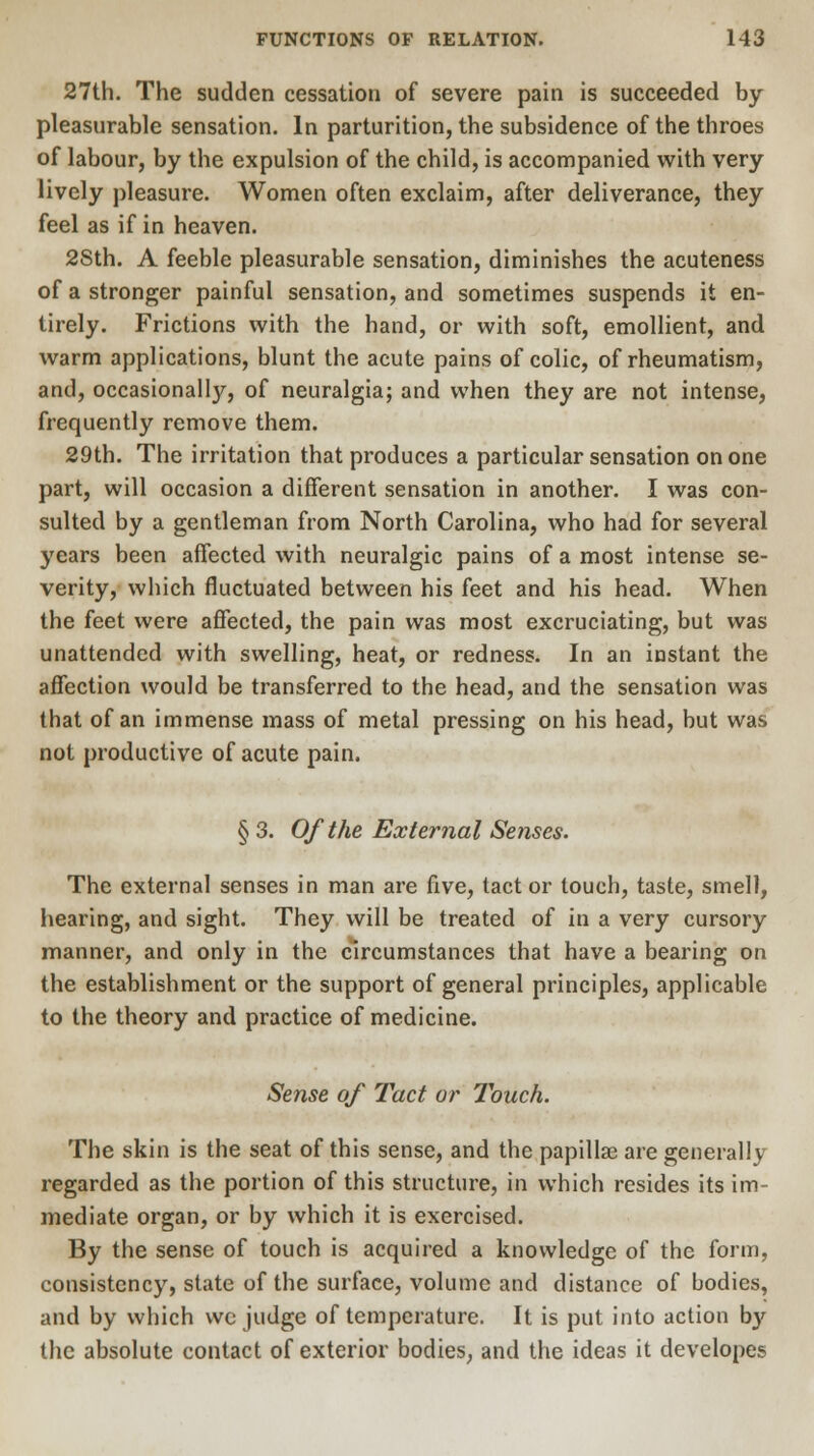 27th. The sudden cessation of severe pain is succeeded by pleasurable sensation. In parturition, the subsidence of the throes of labour, by the expulsion of the child, is accompanied with very lively pleasure. Women often exclaim, after deliverance, they feel as if in heaven. 2Sth. A feeble pleasurable sensation, diminishes the acuteness of a stronger painful sensation, and sometimes suspends it en- tirely. Frictions with the hand, or with soft, emollient, and warm applications, blunt the acute pains of colic, of rheumatism, and, occasionally, of neuralgia; and when they are not intense, frequently remove them. 29th. The irritation that produces a particular sensation on one part, will occasion a different sensation in another. I was con- sulted by a gentleman from North Carolina, who had for several years been affected with neuralgic pains of a most intense se- verity, which fluctuated between his feet and his head. When the feet were affected, the pain was most excruciating, but was unattended with swelling, heat, or redness. In an instant the affection would be transferred to the head, and the sensation was that of an immense mass of metal pressing on his head, but was not productive of acute pain. § 3. Of the External Senses. The external senses in man are five, tact or touch, taste, smell, hearing, and sight. They will be treated of in a very cursory manner, and only in the circumstances that have a bearing on the establishment or the support of general principles, applicable to the theory and practice of medicine. Sense of Tact or Touch. The skin is the seat of this sense, and the papillae are generally regarded as the portion of this structure, in which resides its im- mediate organ, or by which it is exercised. By the sense of touch is acquired a knowledge of the form, consistency, state of the surface, volume and distance of bodies, and by which wc judge of temperature. It is put into action by the absolute contact of exterior bodies, and the ideas it developes