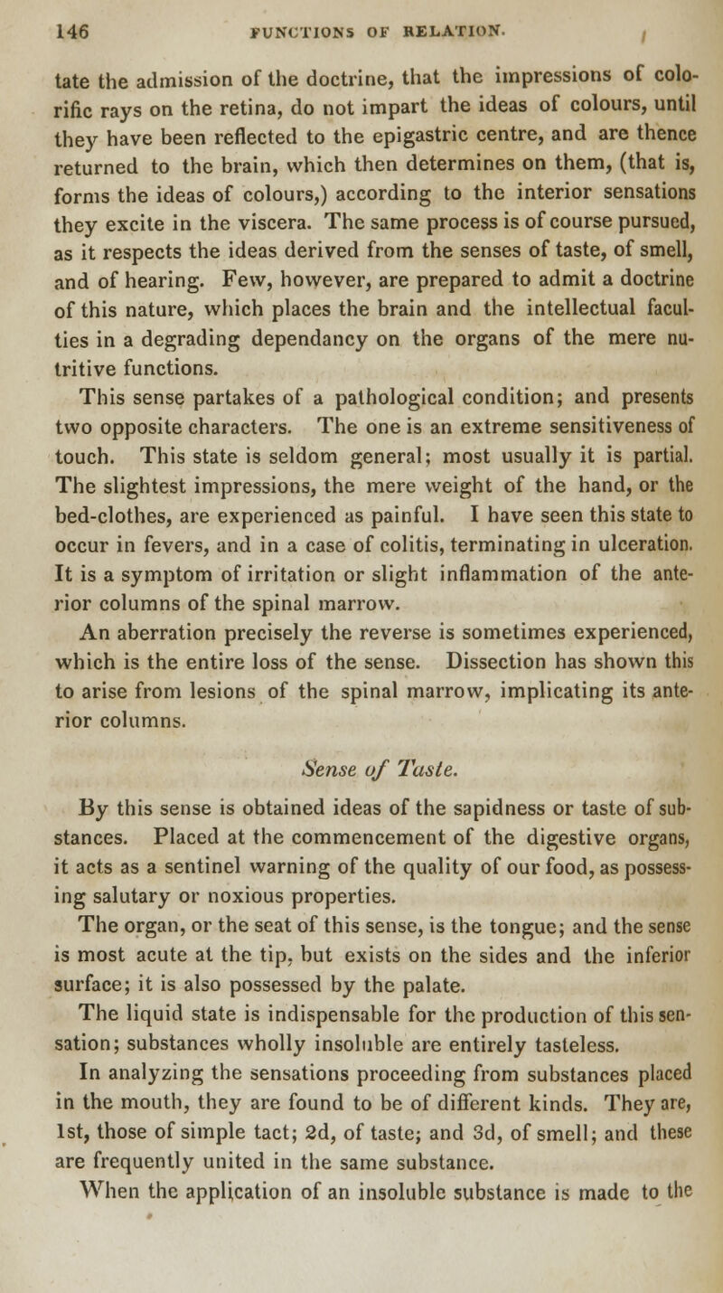 tate the admission of the doctrine, that the impressions of colo- rific rays on the retina, do not impart the ideas of colours, until they have been reflected to the epigastric centre, and are thence returned to the brain, which then determines on them, (that is, forms the ideas of colours,) according to the interior sensations they excite in the viscera. The same process is of course pursued, as it respects the ideas derived from the senses of taste, of smell, and of hearing. Few, however, are prepared to admit a doctrine of this nature, which places the brain and the intellectual facul- ties in a degrading dependancy on the organs of the mere nu- tritive functions. This sense partakes of a pathological condition; and presents two opposite characters. The one is an extreme sensitiveness of touch. This state is seldom general; most usually it is partial. The slightest impressions, the mere weight of the hand, or the bed-clothes, are experienced as painful. I have seen this state to occur in fevers, and in a case of colitis, terminating in ulceration. It is a symptom of irritation or slight inflammation of the ante- rior columns of the spinal marrow. An aberration precisely the reverse is sometimes experienced, which is the entire loss of the sense. Dissection has shown this to arise from lesions of the spinal marrow, implicating its ante- rior columns. Sense of Taste. By this sense is obtained ideas of the sapidness or taste of sub- stances. Placed at the commencement of the digestive organs, it acts as a sentinel warning of the quality of our food, as possess- ing salutary or noxious properties. The organ, or the seat of this sense, is the tongue; and the sense is most acute at the tip. but exists on the sides and the inferior surface; it is also possessed by the palate. The liquid state is indispensable for the production of this sen- sation; substances wholly insoluble are entirely tasteless. In analyzing the sensations proceeding from substances placed in the mouth, they are found to be of different kinds. They are, 1st, those of simple tact; 2d, of taste; and 3d, of smell; and these are frequently united in the same substance. When the application of an insoluble substance is made to the