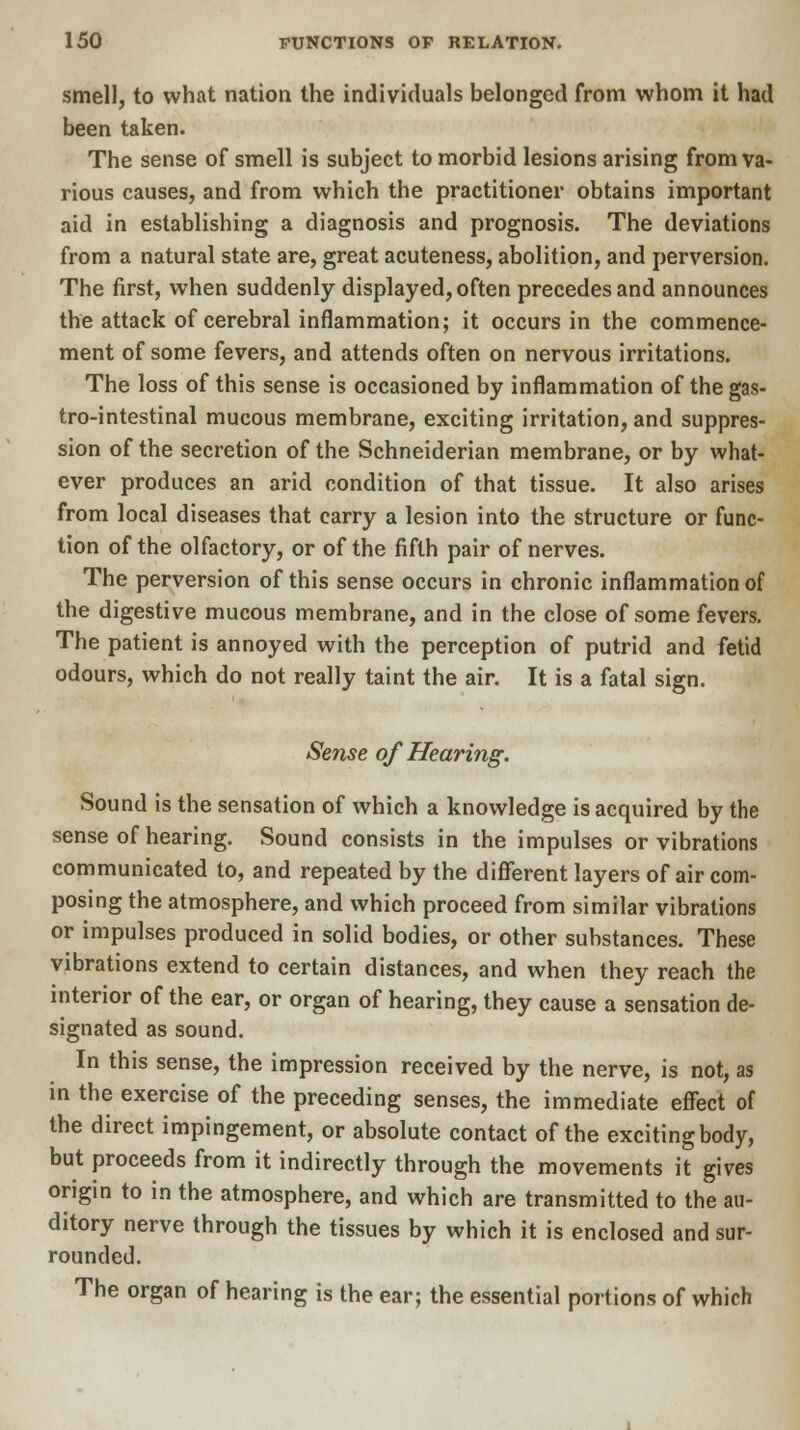 smell, to what nation the individuals belonged from whom it had been taken. The sense of smell is subject to morbid lesions arising from va- rious causes, and from which the practitioner obtains important aid in establishing a diagnosis and prognosis. The deviations from a natural state are, great acuteness, abolition, and perversion. The first, when suddenly displayed, often precedes and announces the attack of cerebral inflammation; it occurs in the commence- ment of some fevers, and attends often on nervous irritations. The loss of this sense is occasioned by inflammation of the gas- trointestinal mucous membrane, exciting irritation, and suppres- sion of the secretion of the Schneiderian membrane, or by what- ever produces an arid condition of that tissue. It also arises from local diseases that carry a lesion into the structure or func- tion of the olfactory, or of the fifth pair of nerves. The perversion of this sense occurs in chronic inflammation of the digestive mucous membrane, and in the close of some fevers. The patient is annoyed with the perception of putrid and fetid odours, which do not really taint the air. It is a fatal sign. Sense of Hearing. Sound is the sensation of which a knowledge is acquired by the sense of hearing. Sound consists in the impulses or vibrations communicated to, and repeated by the different layers of air com- posing the atmosphere, and which proceed from similar vibrations or impulses produced in solid bodies, or other substances. These vibrations extend to certain distances, and when they reach the interior of the ear, or organ of hearing, they cause a sensation de- signated as sound. In this sense, the impression received by the nerve, is not, as in the exercise of the preceding senses, the immediate effect of the direct impingement, or absolute contact of the exciting body, but proceeds from it indirectly through the movements it gives origin to in the atmosphere, and which are transmitted to the au- ditory nerve through the tissues by which it is enclosed and sur- rounded. The organ of hearing is the ear; the essential portions of which