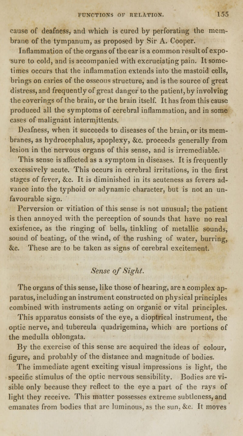 cause of deafness, and which is cured by perforating the mem- brane of the tympanum, as proposed by Sir A. Cooper. Inflammation of the organs of the ear is a common result of expo- sure to cold, and is accompanied with excruciating pain. It some- times occurs that the inflammation extends into the mastoid cells, brings on caries of the osseous structure, and is the source of great distress, and frequently of great danger to the patient, by involving the coverings of the brain, or the brain itself. It has from this cause produced all the symptoms of cerebral inflammation, and in some cases of malignant intermittents. Deafness, when it succeeds to diseases of the brain, or its mem- branes, as hydrocephalus, apoplexy, &c. proceeds generally from lesion in the nervous organs of this sense, and is irremediable. This sense is affected as a symptom in diseases. It is frequently excessively acute. This occurs in cerebral irritations, in the first stages of fever, &c. It is diminished in its acuteness as fevers ad- vance into the typhoid or adynamic character, but is not an un- favourable sign. Perversion or vitiation of this sense is not unusual; the patient is then annoyed with the perception of sounds that have no real existence, as the ringing of bells, tinkling of metallic sounds, sound of beating, of the wind, of the rushing of water, burring, &c. These are to be taken as signs of cerebral excitement. Sense of Sight. The organs of this sense, like those of hearing, are a complex ap- paratus, including an instrument constructed on physical principles combined with instruments acting on organic or vital principles. This apparatus consists of the eye, a dioptrical instrument, the optic nerve, and tubercula quadrigemina, which are portions of the medulla oblongata. By the exercise of this sense are acquired the ideas of colour, figure, and probably of the distance and magnitude of bodies. The immediate agent exciting visual impressions is light, the specific stimulus of the optic nervous sensibility. Bodies are vi- sible only because they reflect to the eye a part of the rays of light they receive. This matter possesses extreme subtleness, and emanates from bodies that are luminous, as the sun, &c. It moves