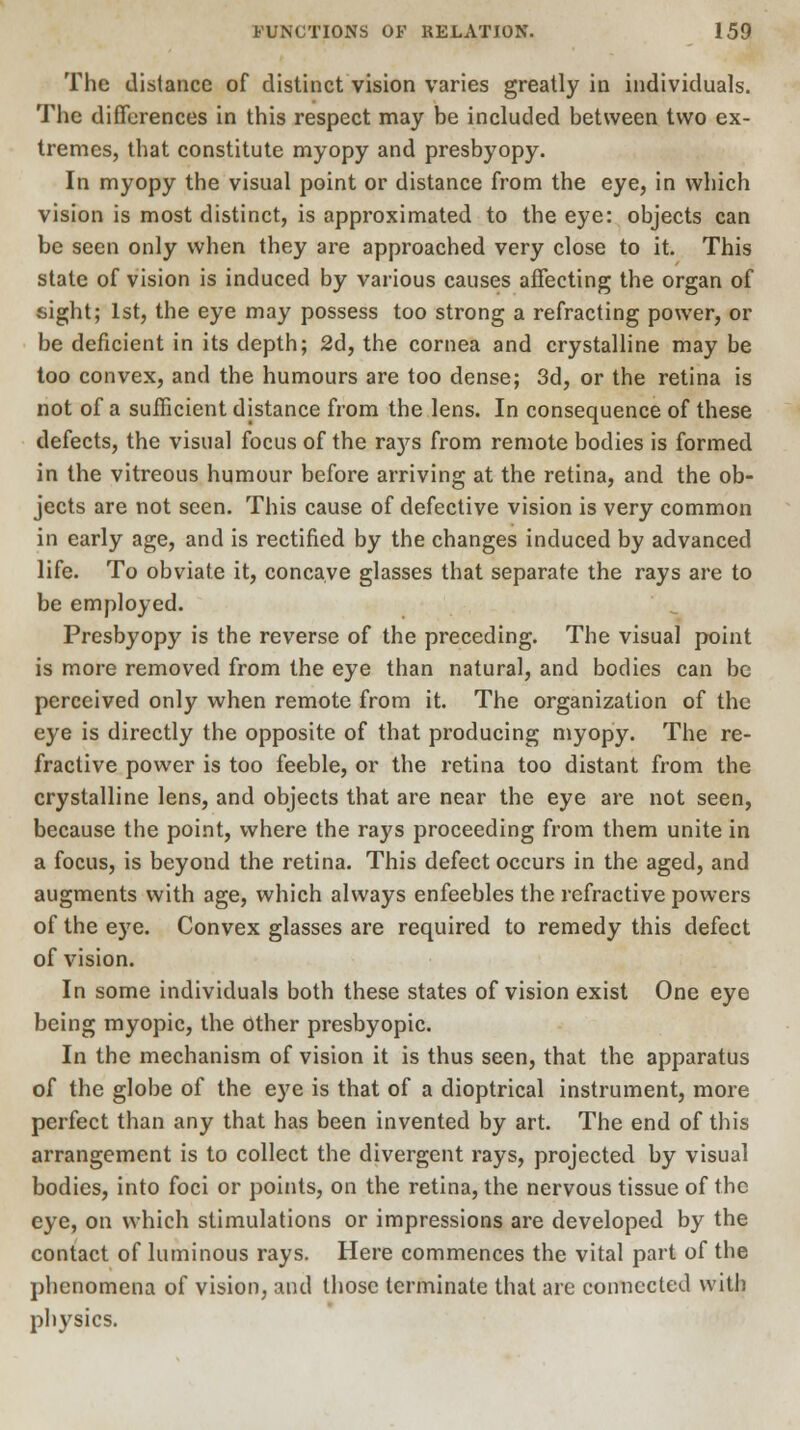 The distance of distinct vision varies greatly in individuals. The differences in this respect may be included between two ex- tremes, that constitute myopy and presbyopy. In myopy the visual point or distance from the eye, in which vision is most distinct, is approximated to the eye: objects can be seen only when they are approached very close to it. This state of vision is induced by various causes affecting the organ of sight; 1st, the eye may possess too strong a refracting power, or be deficient in its depth; 2d, the cornea and crystalline may be too convex, and the humours are too dense; 3d, or the retina is not of a sufficient distance from the lens. In consequence of these defects, the visual focus of the rays from remote bodies is formed in the vitreous humour before arriving at the retina, and the ob- jects are not seen. This cause of defective vision is very common in early age, and is rectified by the changes induced by advanced life. To obviate it, concave glasses that separate the rays are to be employed. Presbyopy is the reverse of the preceding. The visual point is more removed from the eye than natural, and bodies can be perceived only when remote from it. The organization of the eye is directly the opposite of that producing myopy. The re- fractive power is too feeble, or the retina too distant from the crystalline lens, and objects that are near the eye are not seen, because the point, where the rays proceeding from them unite in a focus, is beyond the retina. This defect occurs in the aged, and augments with age, which always enfeebles the refractive powers of the eye. Convex glasses are required to remedy this defect of vision. In some individuals both these states of vision exist One eye being myopic, the Other presbyopic. In the mechanism of vision it is thus seen, that the apparatus of the globe of the eye is that of a dioptrical instrument, more perfect than any that has been invented by art. The end of this arrangement is to collect the divergent rays, projected by visual bodies, into foci or points, on the retina, the nervous tissue of the eye, on which stimulations or impressions are developed by the contact of luminous rays. Here commences the vital part of the phenomena of vision, and those terminate that are connected with physics.