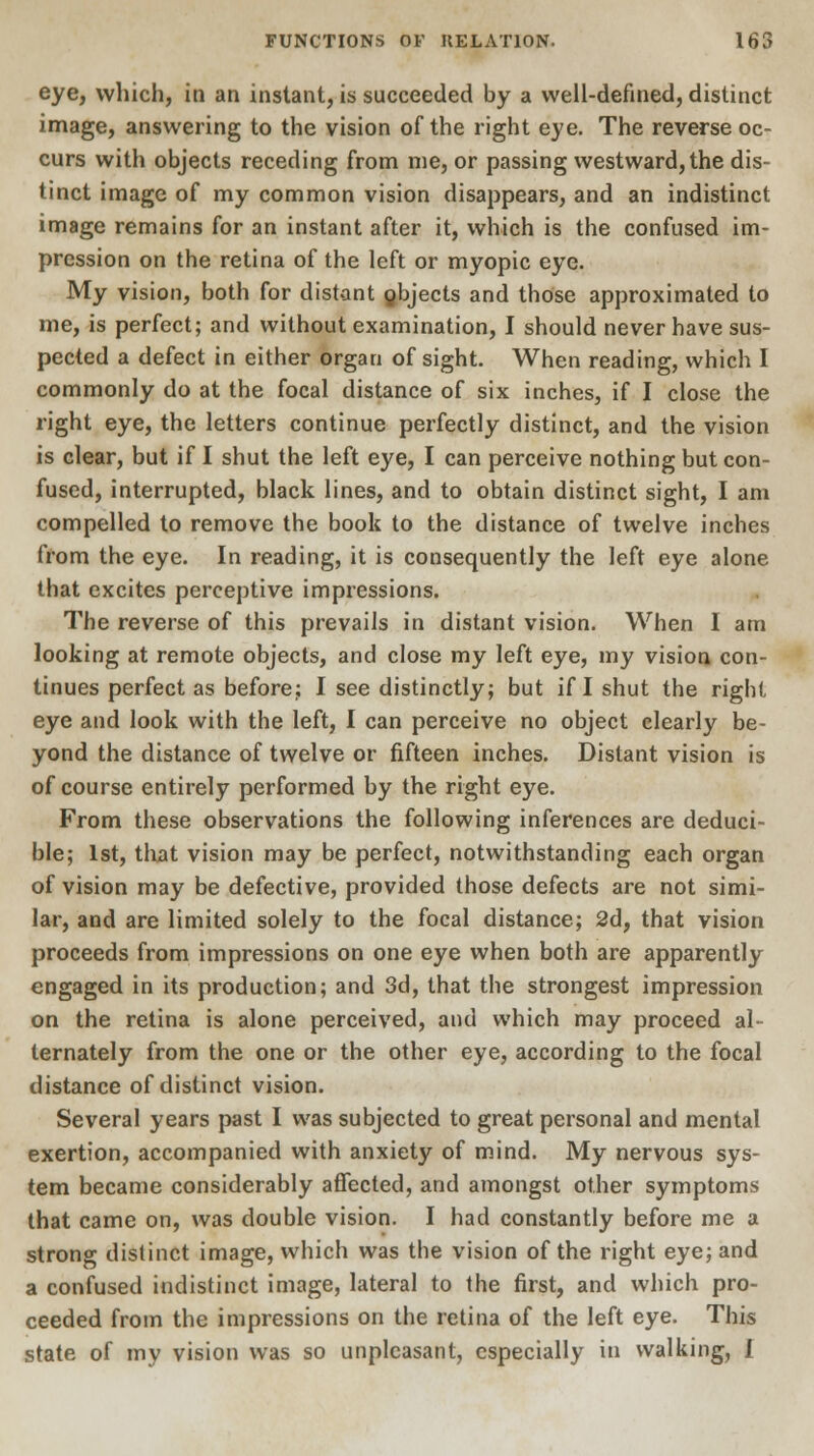 eye, which, in an instant, is succeeded by a well-defined, distinct image, answering to the vision of the right eye. The reverse oc- curs with objects receding from me, or passing westward, the dis- tinct image of my common vision disappears, and an indistinct image remains for an instant after it, which is the confused im- pression on the retina of the left or myopic eye. My vision, both for distant gbjects and those approximated to me, is perfect; and without examination, I should never have sus- pected a defect in either organ of sight. When reading, which I commonly do at the focal distance of six inches, if I close the right eye, the letters continue perfectly distinct, and the vision is clear, but if I shut the left eye, I can perceive nothing but con- fused, interrupted, black lines, and to obtain distinct sight, I am compelled to remove the book to the distance of twelve inches from the eye. In reading, it is consequently the left eye alone that excites perceptive impressions. The reverse of this prevails in distant vision. When I am looking at remote objects, and close my left eye, my vision con- tinues perfect as before.; I see distinctly; but if I shut the right eye and look with the left, I can perceive no object clearly be- yond the distance of twelve or fifteen inches. Distant vision is of course entirely performed by the right eye. From these observations the following inferences are deduci- ble; 1st, that vision may be perfect, notwithstanding each organ of vision may be defective, provided those defects are not simi- lar, and are limited solely to the focal distance; 2d, that vision proceeds from impressions on one eye when both are apparently engaged in its production; and 3d, that the strongest impression on the retina is alone perceived, and which may proceed al- ternately from the one or the other eye, according to the focal distance of distinct vision. Several years past I was subjected to great personal and mental exertion, accompanied with anxiety of mind. My nervous sys- tem became considerably affected, and amongst other symptoms that came on, was double vision. I had constantly before me a strong distinct image, which was the vision of the right eye; and a confused indistinct image, lateral to the first, and which pro- ceeded from the impressions on the retina of the left eye. This state of my vision was so unpleasant, especially in walking, I