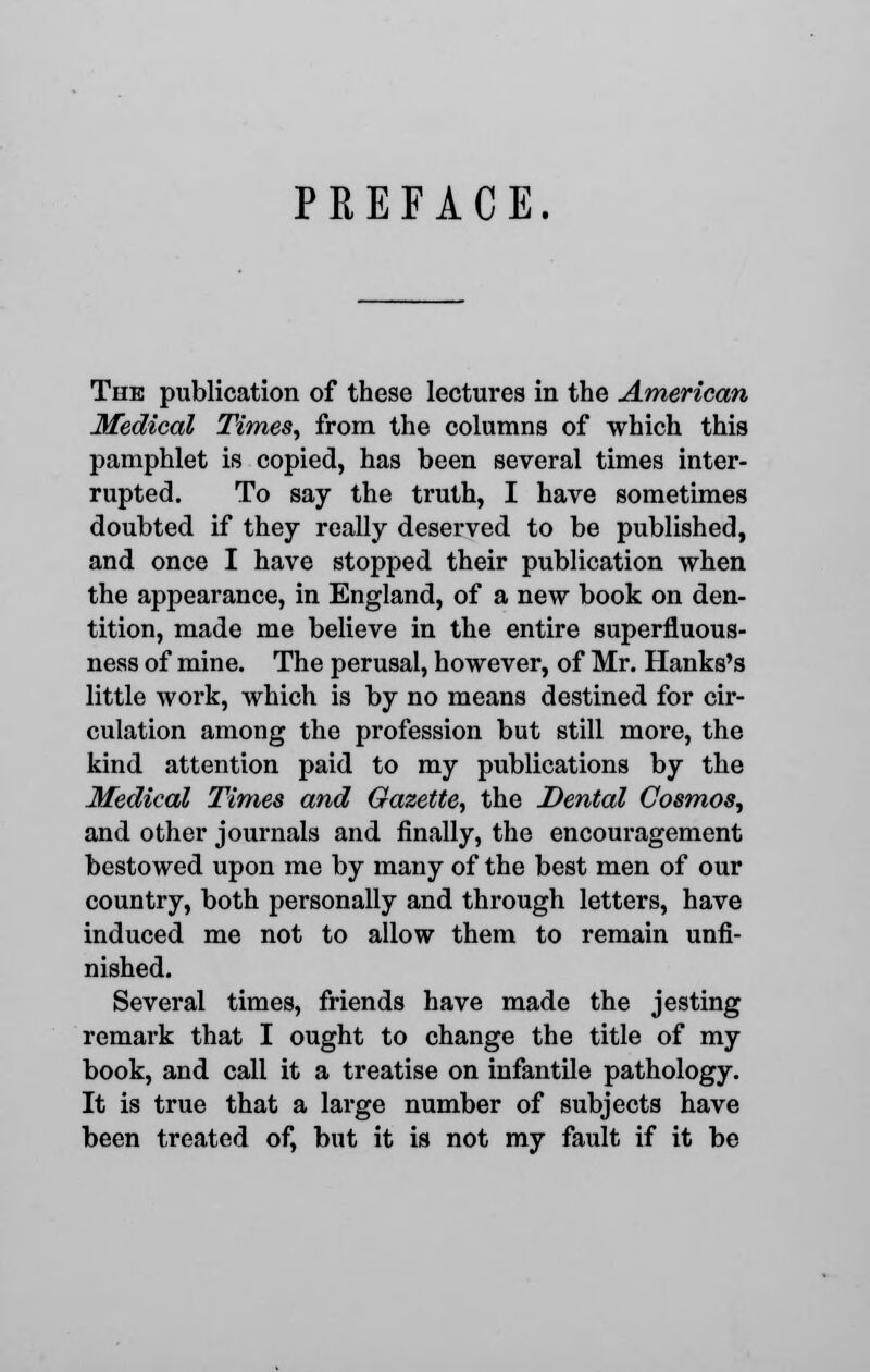 PREFACE. The publication of these lectures in the American Medical Times, from the columns of which this pamphlet is copied, has been several times inter- rupted. To say the truth, I have sometimes doubted if they really deserved to be published, and once I have stopped their publication when the appearance, in England, of a new book on den- tition, made me believe in the entire superfluous- ness of mine. The perusal, however, of Mr. Hanks's little work, which is by no means destined for cir- culation among the profession but still more, the kind attention paid to my publications by the Medical Times and Gazette, the Dental Cosmos, and other journals and finally, the encouragement bestowed upon me by many of the best men of our country, both personally and through letters, have induced me not to allow them to remain unfi- nished. Several times, friends have made the jesting remark that I ought to change the title of my book, and call it a treatise on infantile pathology. It is true that a large number of subjects have been treated of, but it is not my fault if it be