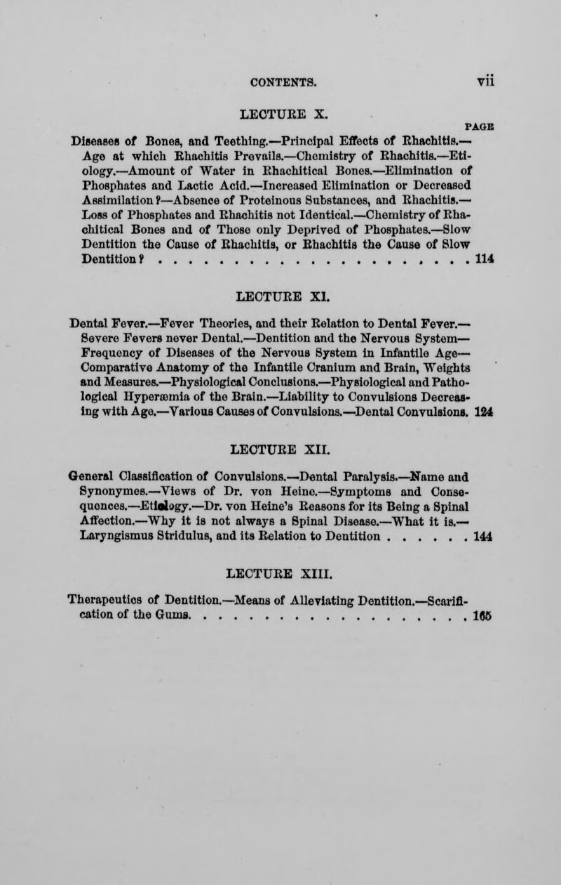 LECTUKE X. PAOB Diseases of Bones, and Teething.—Principal Effects of Rhachitis.— Age at which Rhachitis Prevails.—Chemistry of Rhachitis.—Eti- ology.—Amount of Water in Rhachitical Bones.—Elimination of Phosphates and Lactic Acid.—Increased Elimination or Decreased Assimilation r—Absence of Proteinous Substances, and Rhachitis.— Loss of Phosphates and Rhachitis not Identical.—Chemistry of Rha- chitical Bones and of Those only Deprived of Phosphates.—Slow- Dentition the Cause of Rhachitis, or Rhachitis the Cause of Slow Dentition 7 114 LECTURE XI. Dental Fever.—Fever Theories, and their Relation to Dental Fever.— Severe Fevers never Dental.—Dentition and the Nervous System— Frequency of Diseases of the Nervous System In Infantile Age— Comparative Anatomy of the Infantile Cranium and Brain, Weights and Measures.—Physiological Conclusions.—Physiological and Patho- logical Hyperemia of the Brain.—Liability to Convulsions Decreas- ing with Age.—Yarious Causes of Convulsions.—Dental Convulsions. 124 LECTURE XII. General Classification of Convulsions.—Dental Paralysis.—Name and Synonymes.—Views of Dr. von Heine.—Symptoms and Conse- quences.—Eltalogy.—Dr. von Heine's Reasons for its Being a Spinal Affection.—Why It is not always a Spinal Disease.—What it is.— Laryngismus Stridulus, and its Relation to Dentition 144 LECTURE XIII. Therapeutics of Dentition.—Means of Alleviating Dentition.—Scarifi- cation of the Gums 1(56