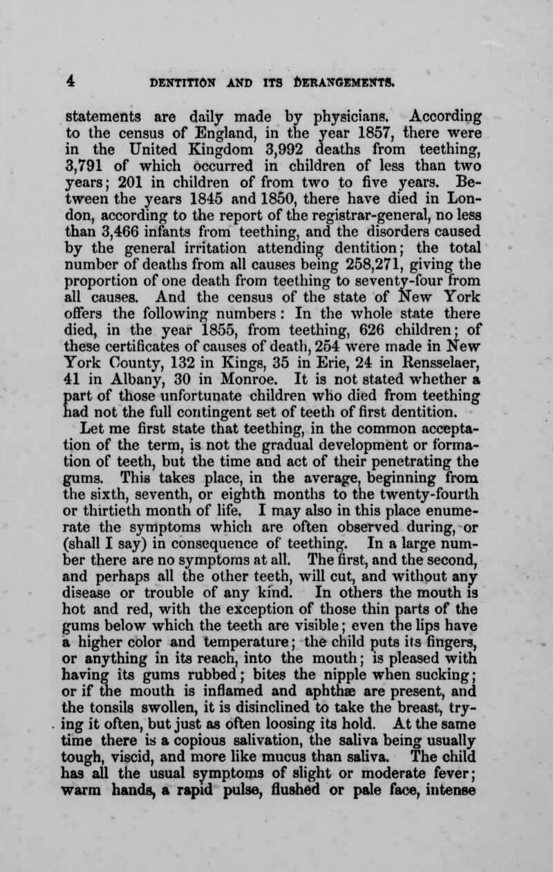 statements are daily made by physicians. According to the census of England, in the year 1857, there were in the United Kingdom 3,992 deaths from teething, 3,791 of which occurred in children of less than two years; 201 in children of from two to five years. Be- tween the years 1845 and 1850, there have died in Lon- don, according to the report of the registrar-general, no less than 3,466 infants from teething, and the disorders caused by the general irritation attending dentition; the total number of deaths from all causes being 258,271, giving the proportion of one death from teething to seventy-four from all causes. And the census of the state of New York offers the following numbers: In the whole state there died, in the year 1855, from teething, 626 children; of these certificates of causes of death, 254 were made in New York County, 132 in Kings, 35 in Erie, 24 in Rensselaer, 41 in Albany, 30 in Monroe. It is not stated whether a part of those unfortunate children who died from teething had not the full contingent set of teeth of first dentition. Let me first state that teething, in the common accepta- tion of the term, is not the gradual development or forma- tion of teeth, but the time and act of their penetrating the gums. This takes place, in the average, beginning from the sixth, seventh, or eighth months to the twenty-fourth or thirtieth month of life. I may also in this place enume- rate the symptoms which are often observed during, or (shall I say) in consequence of teething. In a large num- ber there are no symptoms at all. The first, and the second, and perhaps all the other teeth, will cut, and without any disease or trouble of any kind. In others the mouth is hot and red, with the exception of those thin parts of the gums below which the teeth are visible; even the lips have a higher color and temperature; the child puts its fingers, or anything in its reach, into the mouth; is pleased with having its gums rubbed; bites the nipple when sucking; or if the mouth is inflamed and aphthae are present, and the tonsils swollen, it is disinclined to take the breast, try- ing it often, but just as often loosing its hold. At the same time there is a copious salivation, the saliva being usually tough, viscid, and more like mucus than saliva. The child has all the usual symptoms of slight or moderate fever; warm hands, a rapid pulse, flushed or pale face, intense