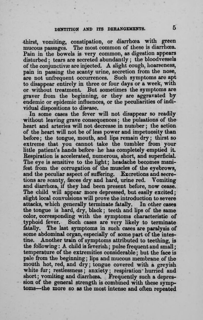 thirst, vomiting, constipation, or diarrhoea with green mucous passages. The most common of these is diarrhoea. Pain in the bowels is very common, as digestion appears disturbed ; tears are secreted abundantly ; the bloodvessels of the conjunctivae are injected. A slight cough, hoarseness, pain in passing the scanty urine, secretion from the nose, are not unfrequent occurrences. Such symptoms are apt to disappear entirely in three or four days or a week, with or without treatment. But sometimes the symptoms are graver from the beginning, or they are aggravated by endemic or epidemic influences, or the peculiarities of indi- vidual dispositions to disease. In some cases the fever will not disappear so readily without leaving grave consequences; the pulsations of the heart and arteries will not decrease in number; the action of the heart will not be of less power and impetuosity than before; the tongue, mouth, and lips remain dry; thirst so extreme that you cannot take the tumbler from your little patient's hands before he has completely emptied it. Respiration is accelerated, numerous, short, and superficial. The eye is sensitive to the light; headache becomes mani- fest from the corrugation of the muscles of the eyebrows, and the peculiar aspect of suffering. Excretions and secre- tions are scanty, faeces dry and hard, urine red. Vomiting and diarrhoea, if they had been present before, now cease. The child will appear more depressed, but easily excited; slight local convulsions will prove the introduction to severe attacks, which generally terminate fatally. In other cases the tongue is hard, dry, black; teeth and lips of the same color, corresponding with the symptoms characteristic of typhoid fever. Such cases are very likely to terminate fatally. The last symptoms in such cases are paralysis of some abdominal organ, especially of some part of the intes- tine. Another train of symptoms attributed to teething, is the following: A child is feverish; pulse frequent and small; temperature of the extremities considerable; but the face is pale from the beginning; lips and mucous membrane of the mouth hot, red, and dry; tongue covered with a greyish white fur; restlessness; anxiety; respiration hurried and short; vomiting and diarrhoea. Frequently such a depres- sion of the general strength is combined with these symp- toms^—the more so as the most intense and often repeated