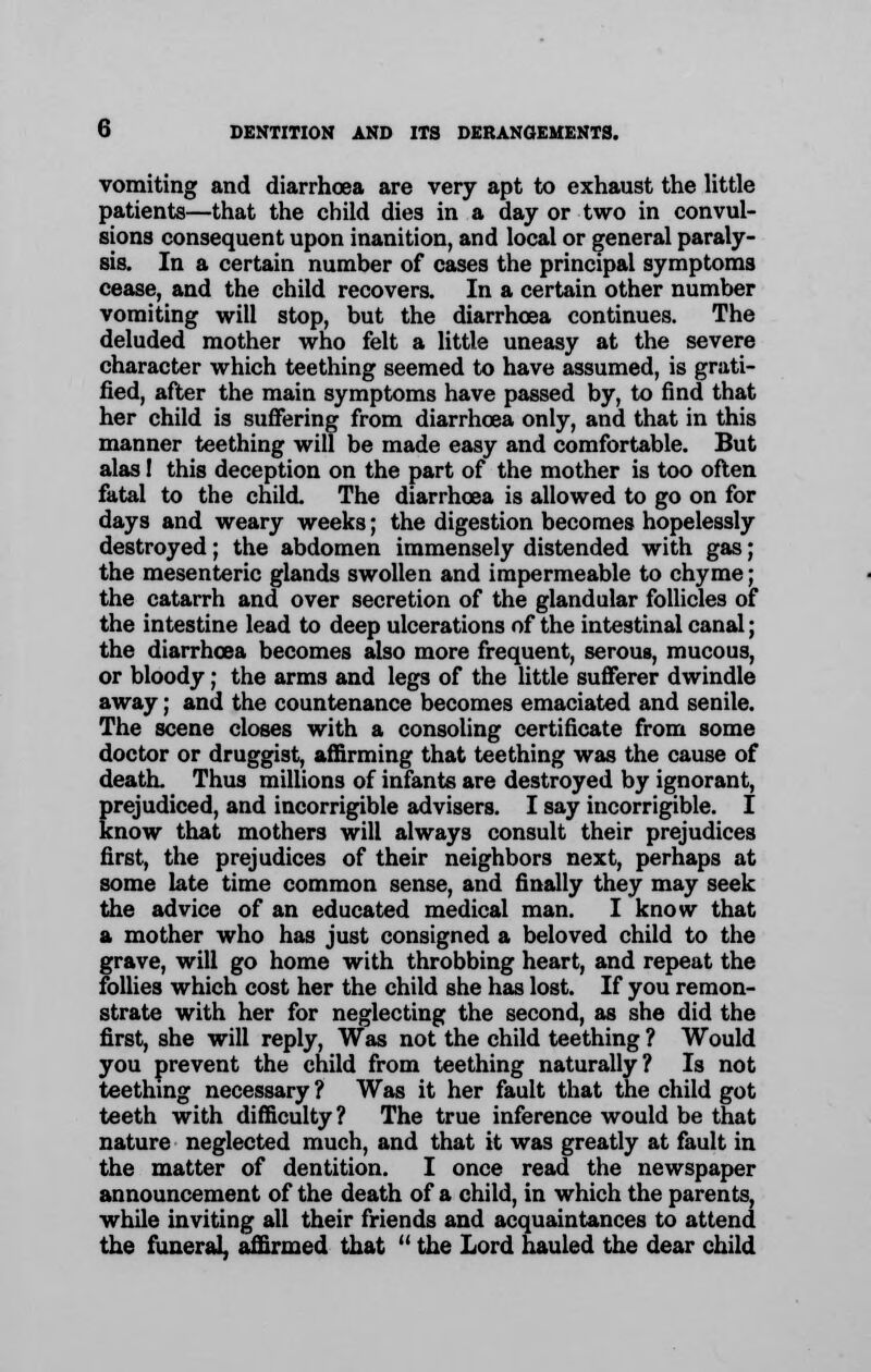 vomiting and diarrhoea are very apt to exhaust the little patients—that the child dies in a day or two in convul- sions consequent upon inanition, and local or general paraly- sis. In a certain number of cases the principal symptoms cease, and the child recovers. In a certain other number vomiting will stop, but the diarrhoea continues. The deluded mother who felt a little uneasy at the severe character which teething seemed to have assumed, is grati- fied, after the main symptoms have passed by, to find that her child is suffering from diarrhoea only, and that in this manner teething will be made easy and comfortable. But alas 1 this deception on the part of the mother is too often fatal to the child. The diarrhoea is allowed to go on for days and weary weeks; the digestion becomes hopelessly destroyed; the abdomen immensely distended with gas; the mesenteric glands swollen and impermeable to chyme; the catarrh and over secretion of the glandular follicles of the intestine lead to deep ulcerations of the intestinal canal; the diarrhoea becomes also more frequent, serous, mucous, or bloody; the arms and legs of the little sufferer dwindle away; and the countenance becomes emaciated and senile. The scene closes with a consoling certificate from some doctor or druggist, affirming that teething was the cause of death. Thus millions of infants are destroyed by ignorant, prejudiced, and incorrigible advisers. I say incorrigible. I know that mothers will always consult their prejudices first, the prejudices of their neighbors next, perhaps at some late time common sense, and finally they may seek the advice of an educated medical man. I know that a mother who has just consigned a beloved child to the grave, will go home with throbbing heart, and repeat the follies which cost her the child she has lost. If you remon- strate with her for neglecting the second, as she did the first, she will reply, Was not the child teething ? Would you prevent the child from teething naturally? Is not teething necessary ? Was it her fault that the child got teeth with difficulty ? The true inference would be that nature neglected much, and that it was greatly at fault in the matter of dentition. I once read the newspaper announcement of the death of a child, in which the parents, while inviting all their friends and acquaintances to attend the funeral, affirmed that  the Lord hauled the dear child