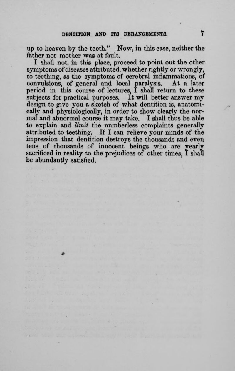 up to heaven by the teeth. Now, in this case, neither the father nor mother was at fault. I shall not, in this place, proceed to point out the other symptoms of diseases attributed, whether rightly or wrongly, to teething, as the symptoms of cerebral inflammations, of convulsions, of general and local paralysis. At a later period in this course of lectures, I shall return to these subjects for practical purposes. It will better answer my design to give you a sketch of what dentition is, anatomi- cally and physiologically, in order to show clearly the nor- mal and abnormal course it may take. I shall thus be able to explain and limit the numberless complaints generally attributed to teething. If I can relieve your minds of the impression that dentition destroys the thousands and even tens of thousands of innocent beings who are yearly sacrificed in reality to the prejudices of other times, I shall be abundantly satisfied.