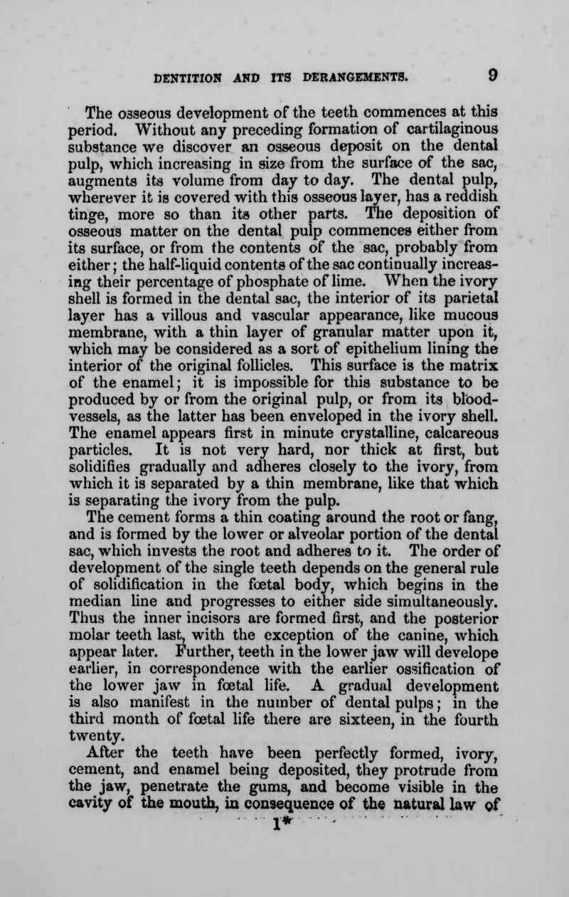 The caseous development of the teeth commences at this period. Without any preceding formation of cartilaginous substance we discover an osseous deposit on the dental pulp, which increasing in size from the surface of the sac, augments its volume from day to day. The dental pulp, wherever it is covered with this osseous layer, has a reddish tinge, more so than its other parts. The deposition of osseous matter on the dental pulp commences either from its surface, or from the contents of the sac, probably from either; the half-liquid contents of the sac continually increas- ing their percentage of phosphate oflime. When the ivory shell is formed in the dental sac, the interior of its parietal layer has a villous and vascular appearance, like mucous membrane, with a thin layer of granular matter upon it, which may be considered as a sort of epithelium lining the interior of the original follicles. This surface is the matrix of the enamel; it is impossible for this substance to be produced by or from the original pulp, or from its blood- vessels, as the latter has been enveloped in the ivory shell. The enamel appears first in minute crystalline, calcareous particles. It is not very hard, nor thick at first, but solidifies gradually and adheres closely to the ivory, from which it is separated by a thin membrane, like that which is separating the ivory from the pulp. The cement forms a thin coating around the root or fang, and is formed by the lower or alveolar portion of the dental sac, which invests the root and adheres to it. The order of development of the single teeth depends on the general rule of solidification in the foetal body, which begins in the median line and progresses to either side simultaneously. Thus the inner incisors are formed first, and the posterior molar teeth last, with the exception of the canine, which appear later. Further, teeth in the lower jaw will develope earlier, in correspondence with the earlier ossification of the lower jaw in foetal life. A gradual development is also manifest in the number of dental pulps; in the third month of foetal life there are sixteen, in the fourth twenty. After the teeth have been perfectly formed, ivory, cement, and enamel being deposited, they protrude from the jaw, penetrate the gums, and become visible in the cavity of the mouth, in consequence of the natural law of 1*