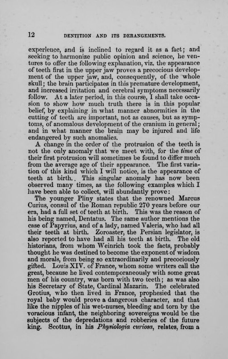 experience, and is inclined to regard it sis a fact; and seeking to harmonize public opinion and science, he ven- tures to offer the following explanation, viz. the appearance of teeth first in the upper jaw proves a precocious develop- ment of the upper jaw, and, consequently, of the whole skull; the brain participates in this premature development, and increased irritation and cerebral symptoms necessarily follow. At a later period, in this course, I shall take occa- sion to show how much truth there is in this popular belief, by explaining in what manner abnormities in the cutting of teeth are important, not as causes, but as symp- toms, of anomalous development of the cranium in general; and in what manner the brain may be injured and life endangered by such anomalies. A change in the order of the protrusion of the teeth is not the only anomaly that Ave meet with, for the time of their first protrusion will sometimes be found to differ much from the average age of their appearance. The first varia- tion of this kind which I will notice, is the appearance of teeth at birth.. This singular anomaly has now been observed many times, as the following examples which I have been able to collect, will abundantly prove: The younger Pliny states that the renowned Marcus Curius, consul of the Roman republic 270 years before our era, had a full set of teeth at birth. This was the reason of his being named, Dentatus. The same author mentions the case of Papyrius, and of a lady, named Valeria, who had all their teeth at birth. Zoroaster, the Persian legislator, is also reported to have had all his teeth at birth. The old historians, from whom Weinrich took the facts, probably thought he was destined to become the exponent of wisdom and morals, from being so extraordinarily and precociously gifted. Louis XIV. of France, whom some writers call the great, because he lived contemporaneously with some great men of his country, was born with two teeth; as was also his Secretary of State, Cardinal Mazarin. The celebrated Grotius, who then lived in France, prophesied that the royal baby would prove a dangerous character, and that like the nipples of his wet-nurses, bleeding and torn by the voracious infant, the neighboring sovereigns would be the subjects of the depredations and robberies of the future king. Scottus, in his Physiohqia curiosa, relates, from a