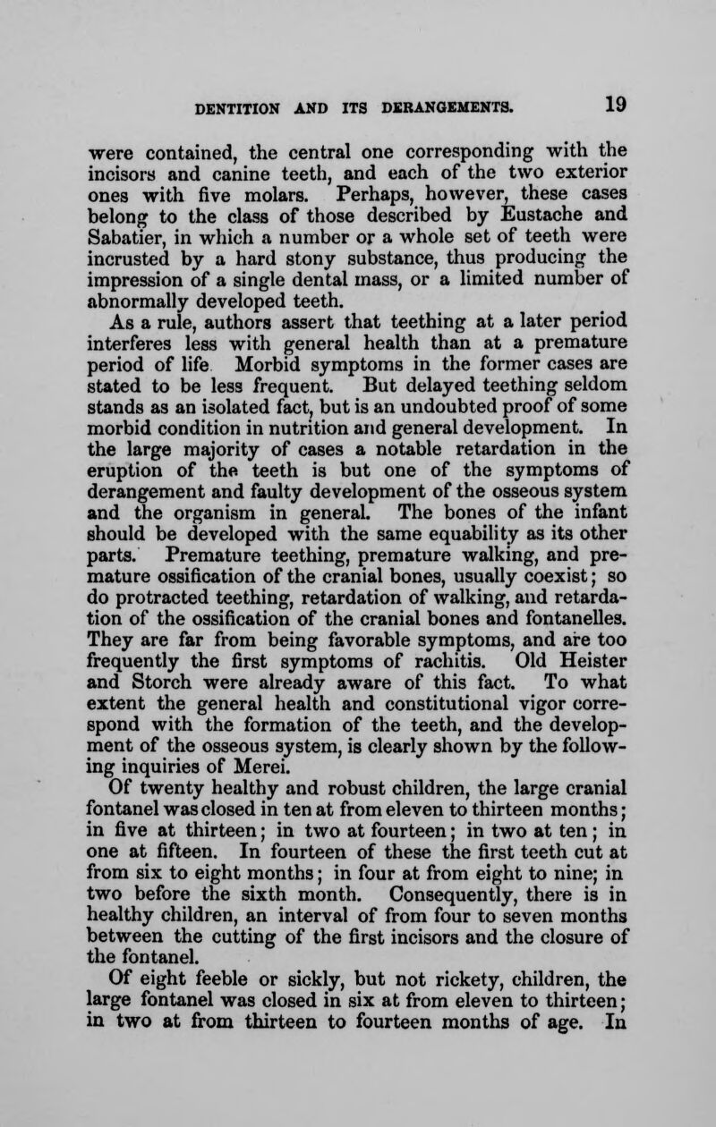 were contained, the central one corresponding with the incisors and canine teeth, and each of the two exterior ones with five molars. Perhaps, however, these cases belong to the class of those described by Eustache and Sabatier, in which a number or a whole set of teeth were incrusted by a hard stony substance, thus producing the impression of a single dental mass, or a limited number of abnormally developed teeth. As a rule, authors assert that teething at a later period interferes less with general health than at a premature period of life Morbid symptoms in the former cases are stated to be less frequent. But delayed teething seldom stands as an isolated fact, but is an undoubted proof of some morbid condition in nutrition and general development. In the large majority of cases a notable retardation in the eruption of the teeth is but one of the symptoms of derangement and faulty development of the osseous system and the organism in general. The bones of the infant should be developed with the same equability as its other parts. Premature teething, premature walking, and pre- mature ossification of the cranial bones, usually coexist; so do protracted teething, retardation of walking, and retarda- tion of the ossification of the cranial bones and fontanelles. They are far from being favorable symptoms, and are too frequently the first symptoms of rachitis. Old Heister and Storch were already aware of this fact. To what extent the general health and constitutional vigor corre- spond with the formation of the teeth, and the develop- ment of the osseous system, is clearly shown by the follow- ing inquiries of Merei. Of twenty healthy and robust children, the large cranial fontanel was closed in ten at from eleven to thirteen months; in five at thirteen; in two at fourteen; in two at ten; in one at fifteen. In fourteen of these the first teeth cut at from six to eight months; in four at from eight to nine; in two before the sixth month. Consequently, there is in healthy children, an interval of from four to seven months between the cutting of the first incisors and the closure of the fontanel. Of eight feeble or sickly, but not rickety, children, the large fontanel was closed in six at from eleven to thirteen; in two at from thirteen to fourteen months of age. In
