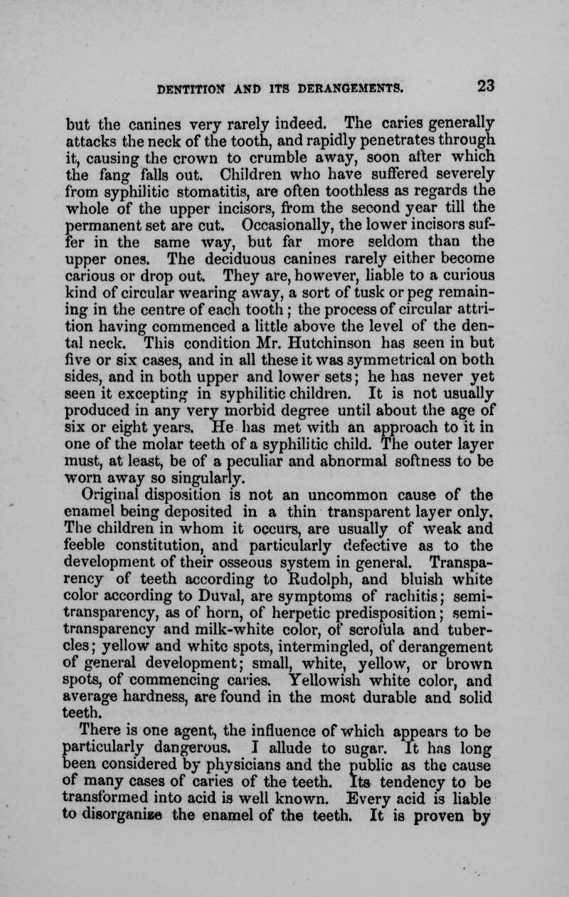 but the canines very rarely indeed. The caries generally attacks the neck of the tooth, and rapidly penetrates through it, causing the crown to crumble away, soon alter which the fang falls out. Children who have suffered severely from syphilitic stomatitis, are often toothless as regards the whole of the upper incisors, from the second year till the permanent set are cut. Occasionally, the lower incisors suf- fer in the same way, but far more seldom than the upper ones. The deciduous canines rarely either become carious or drop out. They are, however, liable to a curious kind of circular wearing away, a sort of tusk or peg remain- ing in the centre of each tooth ; the process of circular attri- tion having commenced a little above the level of the den- tal neck. This condition Mr. Hutchinson has seen in but live or six cases, and in all these it was symmetrical on both sides, and in both upper and lower sets; he has never yet seen it excepting in syphilitic children. It is not usually produced in any very morbid degree until about the age of six or eight years. He has met with an approach to it in one of the molar teeth of a syphilitic child. The outer layer must, at least, be of a peculiar and abnormal softness to be worn away so singularly. Original disposition is not an uncommon cause of the enamel being deposited in a thin transparent layer only. The children in whom it occurs, are usually of weak and feeble constitution, and particularly defective as to the development of their osseous system in general. Transpa- rency of teeth according to Rudolph, and bluish white color according to Duval, are symptoms of rachitis; semi- transparency, as of horn, of herpetic predisposition; semi- transparency and milk-white color, of scrofula and tuber- cles ; yellow and white spots, intermingled, of derangement of general development; small, white, yellow, or broAvn spots, of commencing caries. Yellowish white color, and average hardness, are found in the most durable and solid teeth. There is one agent, the influence of which appears to be particularly dangerous. I allude to sugar. It has long been considered by physicians and the public as the cause of many cases of caries of the teeth. Its tendency to be transformed into acid is well known. Every acid is liable to disorganize the enamel of the teeth. It is proven by