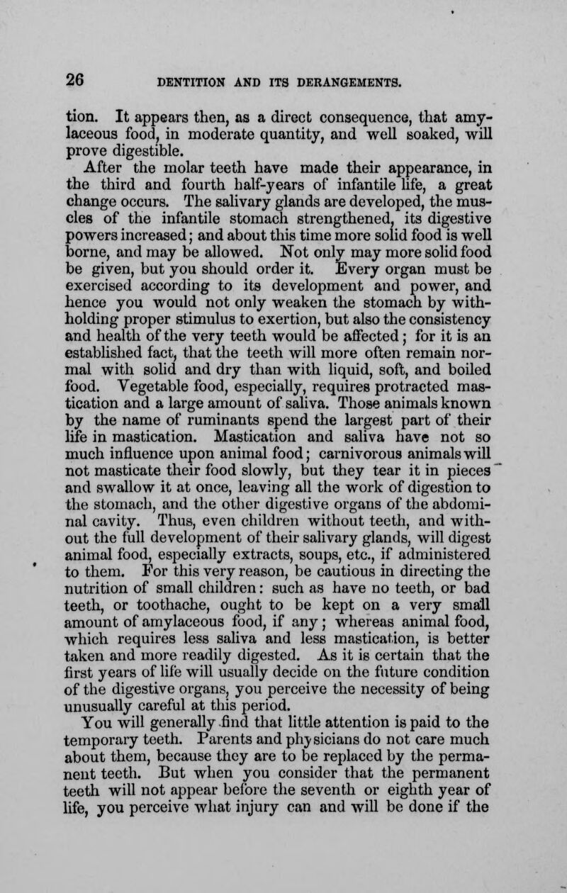 tion. It appears then, as a direct consequence, that amy- laceous food, in moderate quantity, and well soaked, will prove digestible. After the molar teeth have made their appearance, in the third and fourth half-years of infantile life, a great change occurs. The salivary glands are developed, the mus- cles of the infantile stomach strengthened, its digestive powers increased; and about this time more solid food is well borne, and may be allowed. Not only may more solid food be given, but you should order it. Every organ must be exercised according to its development and power, and hence you would not only weaken the stomach by with- holding proper stimulus to exertion, but also the consistency and health of the very teeth would be affected; for it is an established fact, that the teeth will more often remain nor- mal with solid and dry than with liquid, soft, and boiled food. Vegetable food, especially, requires protracted mas- tication and a large amount of saliva. Those animals known by the name of ruminants spend the largest part of their life in mastication. Mastication and saliva have not so much influence upon animal food; carnivorous animals will not masticate their food slowly, but they tear it in pieces and swallow it at once, leaving all the work of digestion to the stomach, and the other digestive organs of the abdomi- nal cavity. Thus, even children without teeth, and with- out the full development of their salivary glands, will digest animal food, especially extracts, soups, etc., if administered to them. For this very reason, be cautious in directing the nutrition of small children: such as have no teeth, or bad teeth, or toothache, ought to be kept on a very small amount of amylaceous food, if any; whereas animal food, which requires less saliva and less mastication, is better taken and more readily digested. As it is certain that the first years of life will usually decide on the future condition of the digestive organs, you perceive the necessity of being unusually careful at this period. You will generally find that little attention is paid to the temporary teeth. Parents and plry sicians do not care much about them, because they are to be replaced by the perma- nent teeth. But when you consider that the permanent teeth will not appear before the seventh or eighth year of life, you perceive what injury can and will be done if the