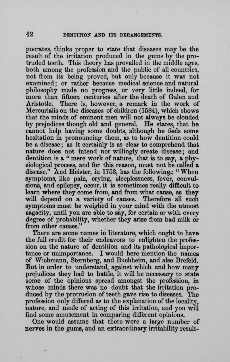 pocrates, thinks proper to state that diseases may be the result of the irritation produced in the gums by the pro- truded teeth. This theory has prevailed in the middle ages, both among the profession and the public of all countries, not from its being proved, but only because it was not examined; or rather because medical science and natural philosophy made no progress, or very little indeed, for more than fifteen centuries after the death of Galen and Aristotle. There is, however, a remark in the work of Mercurialis on the diseases of children (1584), which shows that the minds of eminent men will not always be clouded by prejudices though old and general. He states, that he cannot help having some doubts, although he feels some hesitation in pronouncing them, as to how dentition could be a disease; as it certainly is as clear to comprehend that nature does not intend nor willingly create disease; and dentition is a  mere work of nature, that is to say, a phy- siological process, and for this reason, must not be called a disease. And Heister, in 1753, has the following.;  When symptoms, like pain, crying, sleeplessness, fever, convul- sions, and epilepsy, occur, it is sometimes really difficult to learn where they come from, and from what cause, as they will depend on a variety of causes. Therefore all such symptoms must be weighed in your mind with the utmost sagacity, until you are able to say, for certain or with every degree of probability, whether they arise from bad milk or from other causes. There are some names in literature, which ought to have the full credit for their endeavors to enlighten the profes- sion on the nature of dentition and its pathological impor- tance or unimportance. I would here mention the names of Wichmann, Sternberg, and Buchheim, and also Brefeld. But in order to understand, against which and how many prejudices they had to battle, it will be necessary to state some of the opinions spread amongst the profession, in whose minds there was no doubt that the irritation pro- duced by the protrusion of teeth gave rise to diseases. The profession only differed as to the explanation of the locality, nature, and mode of acting of this irritation, and you will find some amusement in comparing different opinions. One would assume that there were a large number of nerves in the gums, and an extraordinary irritability result-