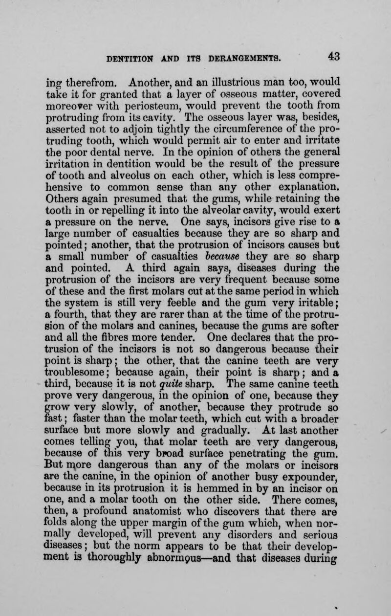 ing therefrom. Another, and an illustrious man too, would take it for granted that a layer of osseous matter, covered moreover with periosteum, would prevent the tooth from protruding from its cavity. The osseous layer was, besides, asserted not to adjoin tightly the circumference of the pro- truding tooth, which would permit air to enter and irritate the poor dental nerve. In the opinion of others the general irritation in dentition would be the result of the pressure of tooth and alveolus on each other, which is less compre- hensive to common sense than any other explanation. Others again presumed that the gums, while retaining the tooth in or repelling it into the alveolar cavity, would exert a pressure on the nerve. One says, incisors give rise to a large number of casualties because they are so sharp and pointed; another, that the protrusion of incisors causes but a small number of casualties because they are so sharp and pointed. A third again says, diseases during the protrusion of the incisors are very frequent because some of these and the first molars cut at the same period in which the system is still very feeble and the gum very iritable; a fourth, that they are rarer than at the time of the protru- sion of the molars and canines, because the gums are softer and all the fibres more tender. One declares that the pro- trusion of the incisors is not so dangerous because their point is sharp; the other, that the canine teeth are very troublesome; because again, their point is sharp; and a third, because it is not quite sharp. The same canine teeth prove very dangerous, in the opinion of one, because they grow very slowly, of another, because they protrude so fast; faster than the molar teeth, which cut with a broader surface but more slowly and gradually. At last another comes telling you, that molar teeth are very dangerous, because of this very broad surface penetrating the gum. But more dangerous than any of the molars or incisors are the canine, in the opinion of another busy expounder, because in its protrusion it is hemmed in by an incisor on one, and a molar tooth on the other side. There comes, then, a profound anatomist who discovers that there are folds along the upper margin of the gum which, when nor- mally developed, will prevent any disorders and serious diseases; but the norm appears to be that their develop- ment is thoroughly abnormous—and that diseases during