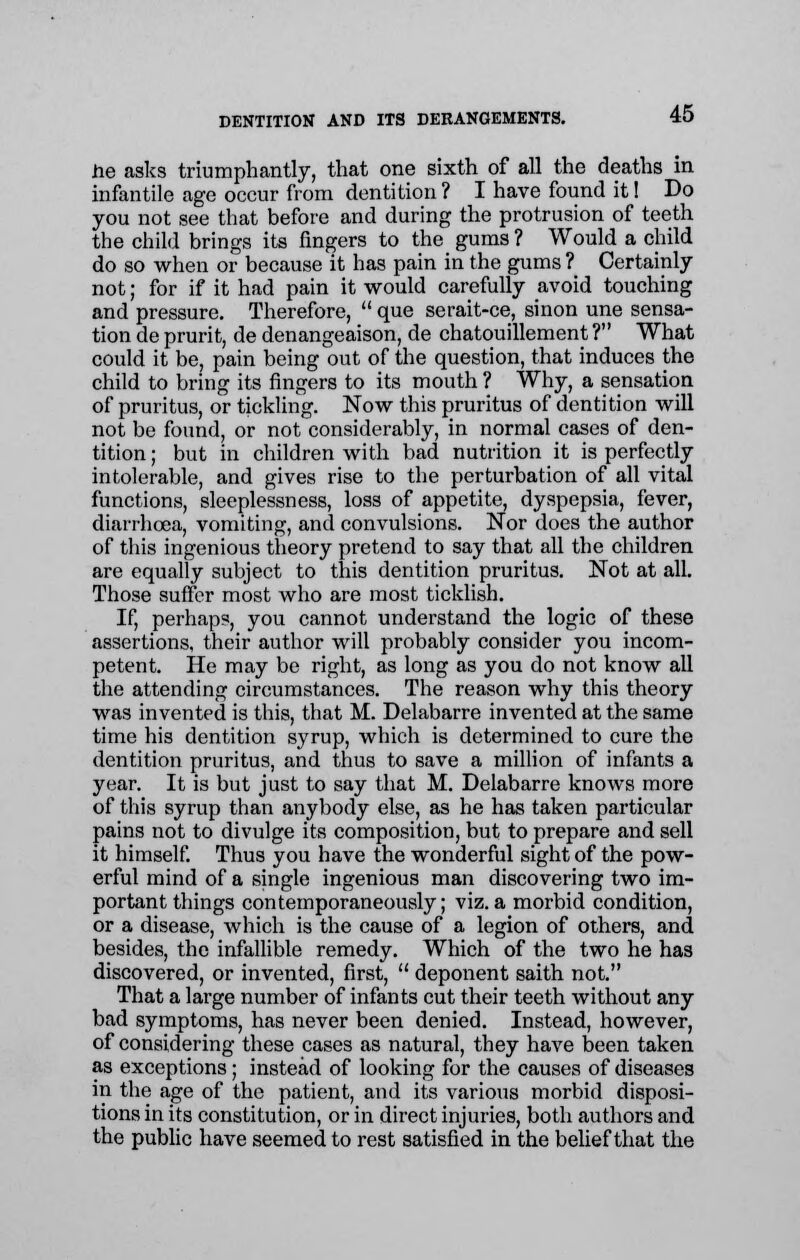 tie asks triumphantly, that one sixth of all the deaths in infantile age occur from dentition? I have found it! Do you not see that before and during the protrusion of teeth the child brings its fingers to the gums ? Would a child do so when or because it has pain in the gums ? Certainly not; for if it had pain it would carefully avoid touching and pressure. Therefore,  que serait-ce, sinon une sensa- tion de prurit, de denangeaison, de chatouillement ? What could it be, pain being out of the question, that induces the child to bring its fingers to its mouth ? Why, a sensation of pruritus, or tickling. Now this pruritus of dentition will not be found, or not considerably, in normal cases of den- tition ; but in children with bad nutrition it is perfectly intolerable, and gives rise to the perturbation of all vital functions, sleeplessness, loss of appetite, dyspepsia, fever, diarrhoea, vomiting, and convulsions. Nor does the author of this ingenious theory pretend to say that all the children are equally subject to this dentition pruritus. Not at all. Those suffer most who are most ticklish. If, perhaps, you cannot understand the logic of these assertions, their author will probably consider you incom- petent. He may be right, as long as you do not know all the attending circumstances. The reason why this theory was invented is this, that M. Delabarre invented at the same time his dentition syrup, which is determined to cure the dentition pruritus, and thus to save a million of infants a year. It is but just to say that M. Delabarre knows more of this syrup than anybody else, as he has taken particular pains not to divulge its composition, but to prepare and sell it himself. Thus you have the wonderful sight of the pow- erful mind of a single ingenious man discovering two im- portant things contemporaneously; viz.a morbid condition, or a disease, which is the cause of a legion of others, and besides, the infallible remedy. Which of the two he has discovered, or invented, first,  deponent saith not. That a large number of infants cut their teeth without any bad symptoms, has never been denied. Instead, however, of considering these cases as natural, they have been taken as exceptions; instead of looking for the causes of diseases in the age of the patient, and its various morbid disposi- tions in its constitution, or in direct injuries, both authors and the public have seemed to rest satisfied in the belief that the
