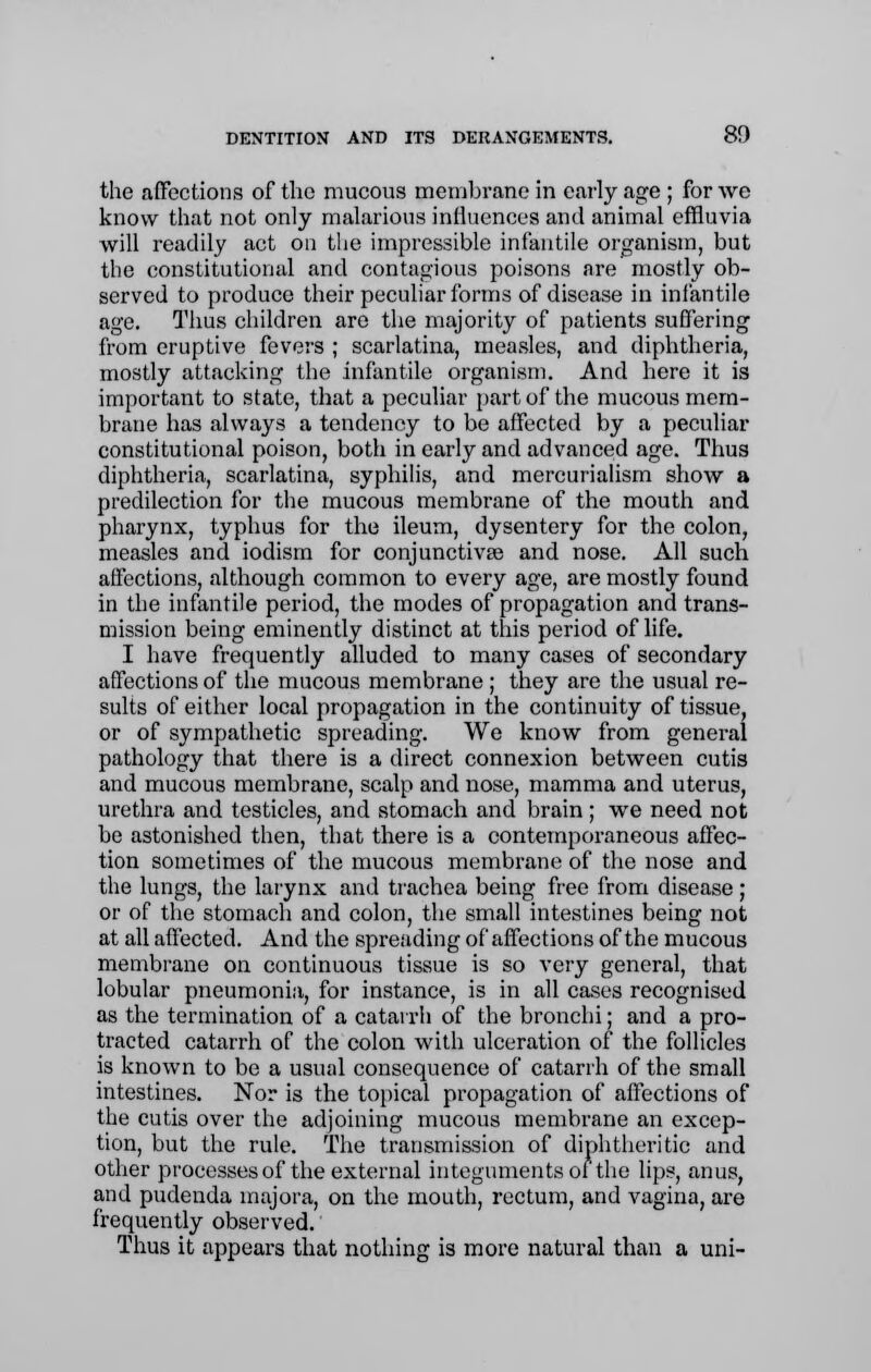 the affections of the mucous membrane in early age ; for we know that not only malarious influences and animal effluvia will readily act on the impressible infantile organism, but the constitutional and contagious poisons are mostly ob- served to produce their peculiar forms of disease in infantile age. Thus children are the majority of patients suffering from eruptive fevers ; scarlatina, measles, and diphtheria, mostly attacking the infantile organism. And here it is important to state, that a peculiar part of the mucous mem- brane has always a tendency to be affected by a peculiar constitutional poison, both in early and advanced age. Thus diphtheria, scarlatina, syphilis, and mercurialism show a predilection for the mucous membrane of the mouth and pharynx, typhus for the ileum, dysentery for the colon, measles and iodism for conjunctivae and nose. All such affections, although common to every age, are mostly found in the infantile period, the modes of propagation and trans- mission being eminently distinct at this period of life. I have frequently alluded to many cases of secondary affections of the mucous membrane ; they are the usual re- sults of either local propagation in the continuity of tissue, or of sympathetic spreading. We know from general pathology that there is a direct connexion between cutis and mucous membrane, scalp and nose, mamma and uterus, urethra and testicles, and stomach and brain ; we need not be astonished then, that there is a contemporaneous affec- tion sometimes of the mucous membrane of the nose and the lungs, the larynx and trachea being free from disease; or of the stomach and colon, the small intestines being not at all affected. And the spreading of affections of the mucous membrane on continuous tissue is so very general, that lobular pneumonia, for instance, is in all cases recognised as the termination of a catarrh of the bronchi; and a pro- tracted catarrh of the colon with ulceration of the follicles is known to be a usual consequence of catarrh of the small intestines. Nor is the topical propagation of affections of the cutis over the adjoining mucous membrane an excep- tion, but the rule. The transmission of diphtheritic and other processes of the external integuments of the lips, anus, and pudenda majora, on the mouth, rectum, and vagina, are frequently observed. Thus it appears that nothing is more natural than a uni-