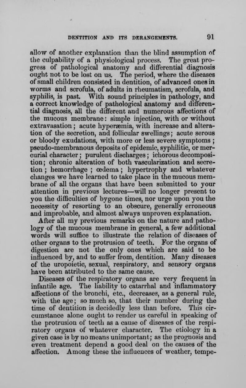 allow of another explanation than the Wind assumption of the culpability of a physiological process. The great pro- gress of pathological anatomy and differential diagnosis ought not to be lost on us. The period, where the diseases of small children consisted in dentition, of advanced ones in worms and scrofula, of adults in rheumatism, scrofula, and syphilis, is past. With sound principles in pathology, and a correct knowledge of pathological anatomy and differen- tial diagnosis, all the different and numerous affections of the mucous membrane: simple injection, with or without extravasation; acute hyperemia, with increase and altera- tion of the secretion, and follicular swellings; acute serous or bloody exudations, with more or less severe symptoms ; pseudo-membranous deposits of epidemic, syphilitic, or mer- curial character ; purulent discharges; ichorous decomposi- tion; chronic alteration of both vascularization and secre- tion ; hemorrhage ; oedema ; hypertrophy and whatever changes we have learned to take place in the mucous mem- brane of all the organs that have been submitted to your attention in previous lectures—will no longer present to you the difficulties of bygone times, nor urge upon you the necessity of resorting to an obscure, generally erroneous and improbable, and almost always unproven explanation. After all my previous remarks on the nature and patho- logy of the mucous membrane in general, a few additional words will suffice to illustrate the relation of diseases of other organs to the protrusion of teeth. For the organs of digestion are not the only ones which are said to be influenced by, and to suffer from, dentition. Many diseases of the uropoietic, sexual, respiratory, and sensory organs have been attributed to the same cause. Diseases of the respiratory organs are very frequent in infantile age. The liability to catarrhal and inflammatory affections of the bronchi, etc., decreases, as a general rule, with the age; so much so, that their number during the time of dentition is decidedly less than before. This cir- cumstance alone ought to render us careful in speaking of the protrusion of teeth as a cause of diseases of the respi- ratory organs of whatever character. The etiology in a given case is by no means unimportant; as the prognosis and even treatment depend a good deal on the causes of the affection. Among these the influences of weather, tempe-