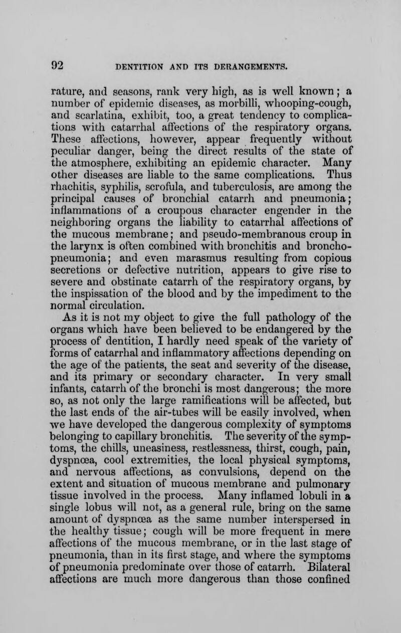 rature, and seasons, rank very high, as is well known; a number of epidemic diseases, as morbilli, whooping-cough, and scarlatina, exhibit, too, a great tendency to complica- tions with catarrhal affections of the respiratory organs. These affections, however, appear frequently without peculiar danger, being the direct results of the state of the atmosphere, exhibiting an epidemic character. Many other diseases are liable to the same complications. Thus rhachitis, syphilis, scrofula, and tuberculosis, are among the principal causes of bronchial catarrh and pneumonia; inflammations of a croupous character engender in the neighboring organs the liability to catarrhal affections of the mucous membrane; and pseudo-membranous croup in the larynx is often combined with bronchitis and broncho- pneumonia; and even marasmus resulting from copious secretions or defective nutrition, appears to give rise to severe and obstinate catarrh of the respiratory organs, by the inspissation of the blood and by the impediment to the normal circulation. As it is not my object to give the full pathology of the organs which have been believed to be endangered by the process of dentition, I hardly need speak of the variety of forms of catarrhal and inflammatory affections depending on the age of the patients, the seat and severity of the disease, and its primary or secondary character. In very small infants, catarrh of the bronchi is most dangerous; the more so, as not only the large ramifications will be affected, but the last ends of the air-tubes will be easily involved, when we have developed the dangerous complexity of symptoms belonging to capillary bronchitis. The severity of the symp- toms, the chills, uneasiness, restlessness, thirst, cough, pain, dyspnoea, cool extremities, the local physical symptoms, and nervous affections, as convulsions, depend on the extent and situation of mucous membrane and pulmonary tissue involved in the process. Many inflamed lobuli in a single lobus will not, as a general rule, bring on the same amount of dyspnoea as the same number interspersed in the healthy tissue; cough will be more frequent in mere affections of the mucous membrane, or in the last stage of pneumonia, than in its first stage, and where the symptoms of pneumonia predominate over those of catarrh. Bilateral affections are much more dangerous than those confined