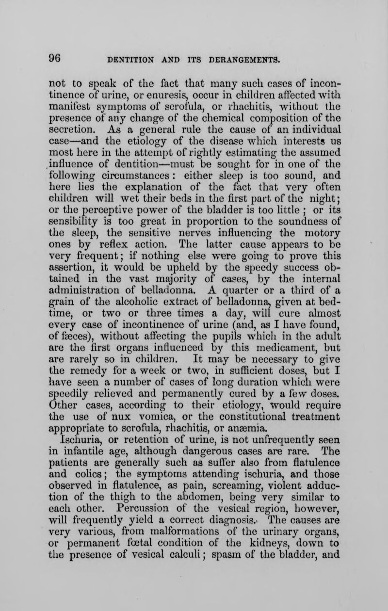 not to speak of the fact that many such cases of incon- tinence of urine, or enuresis, occur in children affected with manii'est symptoms of scrofula, or rhachitis, without the presence of any change of the chemical composition of the secretion. As a general rule the cause of an individual case—and the etiology of the disease which interests us most here in the attempt of rightly estimating the assumed influence of dentition—must be sought for in one of the following circumstances : either sleep is too sound, and here lies the explanation of the fact that very often children will wet their beds in the first part of the night; or the perceptive power of the bladder is too little ; or its sensibility is too great in proportion to the soundness of the sleep, the sensitive nerves influencing the motory ones by reflex action. The latter cause appears to bo very frequent; if nothing else were going to prove this assertion, it would be upheld by the speedy success ob- tained in the vast majority of cases, by the internal administration of belladonna. A quarter or a third of a grain of the alcoholic extract of belladonna, given at bed- time, or two or three times a day, will cute almost every case of incontinence of urine (and, as I have found, of faeces), without affecting the pupils which in the adult are the first organs influenced by this medicament, but are rarely so in children. It may be necessary to give the remedy for a week or two, in sufficient doses, but I have seen a number of cases of long duration which were speedily relieved and permanently cured by a few doses. Other cases, according to their etiology, Would require the use of nux vomica, or the constitutional treatment appropriate to scrofula, rhachitis, or anaemia. Ischuria, or retention of urine, is not unfrequently seen in infantile age, although dangerous cases are rare. The patients are generally such as suffer also from flatulence and colics; the symptoms attending ischuria, and those observed in flatulence, as pain, screaming, violent adduc- tion of the thigh to the abdomen, being very similar to each other. Percussion of the vesical region, however, will frequently yield a correct diagnosis.' The causes are very various, from malformations of the urinary organs, or permanent foetal condition of the kidneys, down to the presence of vesical calculi; spasm of the bladder, and