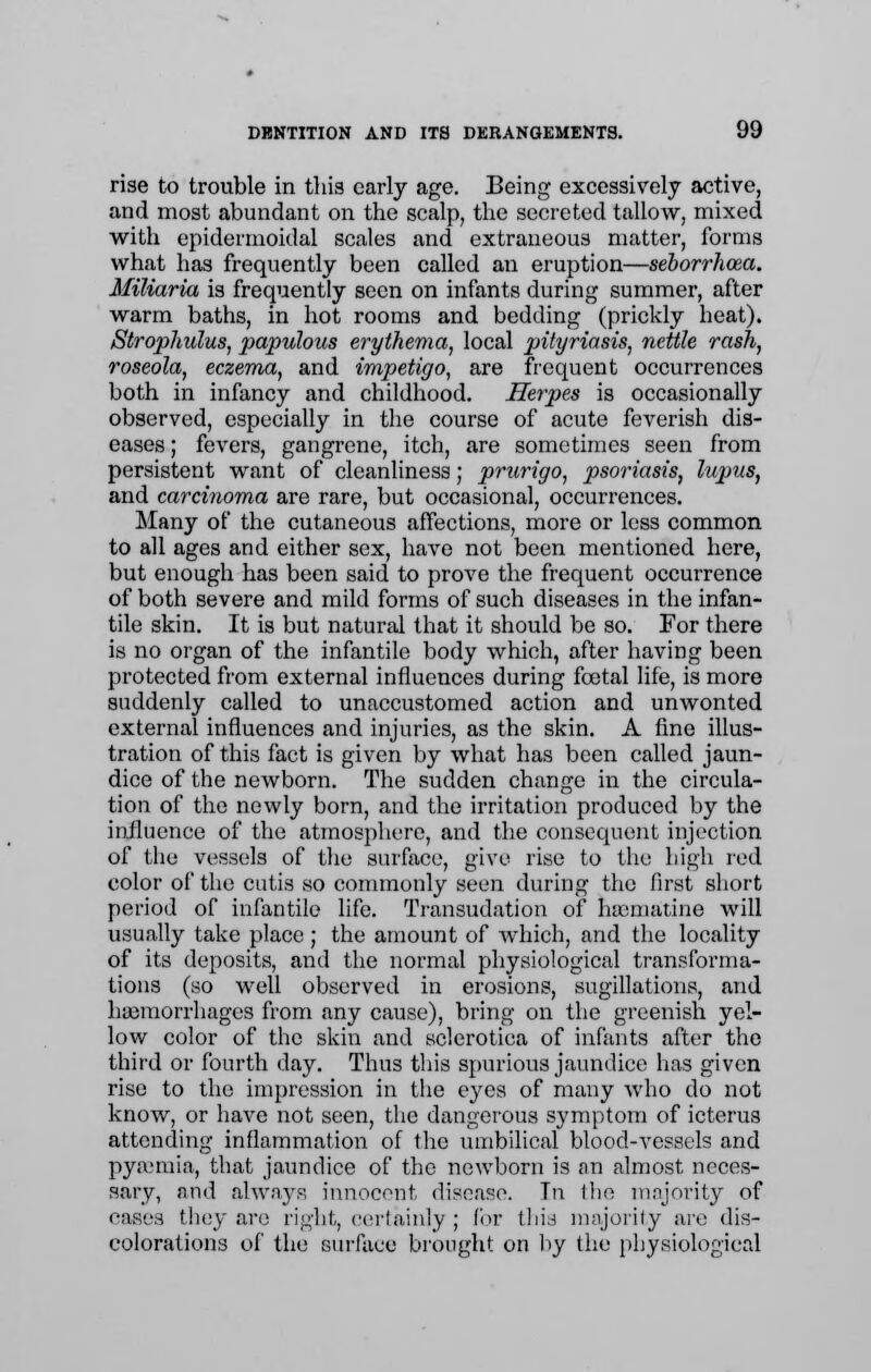 rise to trouble in this early age. Being excessively active, and most abundant on the scalp, the secreted tallow, mixed with epidermoidal scales and extraneous matter, forms what has frequently been called an eruption—seborrhcea. Miliaria is frequently seen on infants during summer, after warm baths, in hot rooms and bedding (prickly heat). Strophulus, papulous erythema, local pityriasis, nettle rash, roseola, eczema, and impetigo, are frequent occurrences both in infancy and childhood. Herpes is occasionally observed, especially in the course of acute feverish dis- eases ; fevers, gangrene, itch, are sometimes seen from persistent want of cleanliness; prurigo, psoriasis, lupus, and carcinoma are rare, but occasional, occurrences. Many of the cutaneous affections, more or less common to all ages and either sex, have not been mentioned here, but enough has been said to prove the frequent occurrence of both severe and mild forms of such diseases in the infan- tile skin. It is but natural that it should be so. For there is no organ of the infantile body which, after having been protected from external influences during fcetal life, is more suddenly called to unaccustomed action and unwonted external influences and injuries, as the skin. A fine illus- tration of this fact is given by what has been called jaun- dice of the newborn. The sudden change in the circula- tion of the newly born, and the irritation produced by the influence of the atmosphere, and the consequent injection of the vessels of the surface, give rise to the high red color of the cutis so commonly seen during the first short period of infantile life. Transudation of heematine will usually take place; the amount of which, and the locality of its deposits, and the normal physiological transforma- tions (so well observed in erosions, sugillations, and hemorrhages from any cause), bring on the greenish yel- low color of the skin and sclerotica of infants after the third or fourth day. Thus this spurious jaundice has given rise to the impression in the eyes of many who do not know, or have not seen, the dangerous symptom of icterus attending inflammation of the umbilical blood-vessels and pyaemia, that jaundice of the newborn is an almost neces- sary, and always innocent disease. Tn I he majority of cases they are right, certainly ; for this majority are dis- colorations of the surface brought on by the physiological