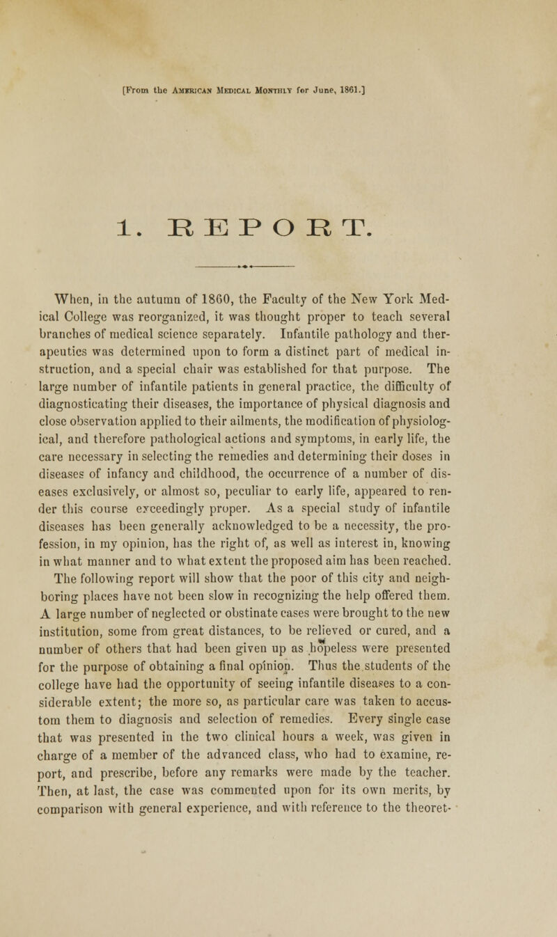 [From the American Medical Monthit for June, 1861.] 1. REPORT. When, in the autumn of 18G0, the Faculty of the New York Med- ical College was reorganized, it was thought proper to teach several branches of medical science separately. Infantile pathology and ther- apeutics was determined upon to form a distinct part of medical in- struction, and a special chair was established for that purpose. The large number of infantile patients in general practice, the difficulty of diagnosticating their diseases, the importance of physical diagnosis and close observation applied to their ailments, the modification of physiolog- ical, and therefore pathological actions and symptoms, in early life, the care necessary in selecting the remedies and determining their doses in diseases of infancy and childhood, the occurrence of a number of dis- eases exclusively, or almost so, peculiar to early life, appeared to ren- der this course exceedingly proper. As a special study of infantile diseases has been generally acknowledged to be a necessity, the pro- fession, in my opiuion, has the right of, as well as interest in, knowing in what manner and to what extent the proposed aim has been reached. The following report will show that the poor of this city and neigh- boring places have not been slow in recognizing the help offered them. A large number of neglected or obstinate cases were brought to the new institution, some from great distances, to be relieved or cured, and a number of others that had been given up as hopeless were presented for the purpose of obtaining a final opinion. Thus the students of the college have had the opportunity of seeing infantile diseases to a con- siderable extent; the more so, as particular care was taken to accus- tom them to diagnosis and selection of remedies. Every single case that was presented in the two clinical hours a week, was given in charge of a member of the advanced class, who had to examine, re- port, and prescribe, before any remarks were made by the teacher. Then, at last, the case was commented upon for its own merits, by comparison with general experience, and with reference to the theoret-