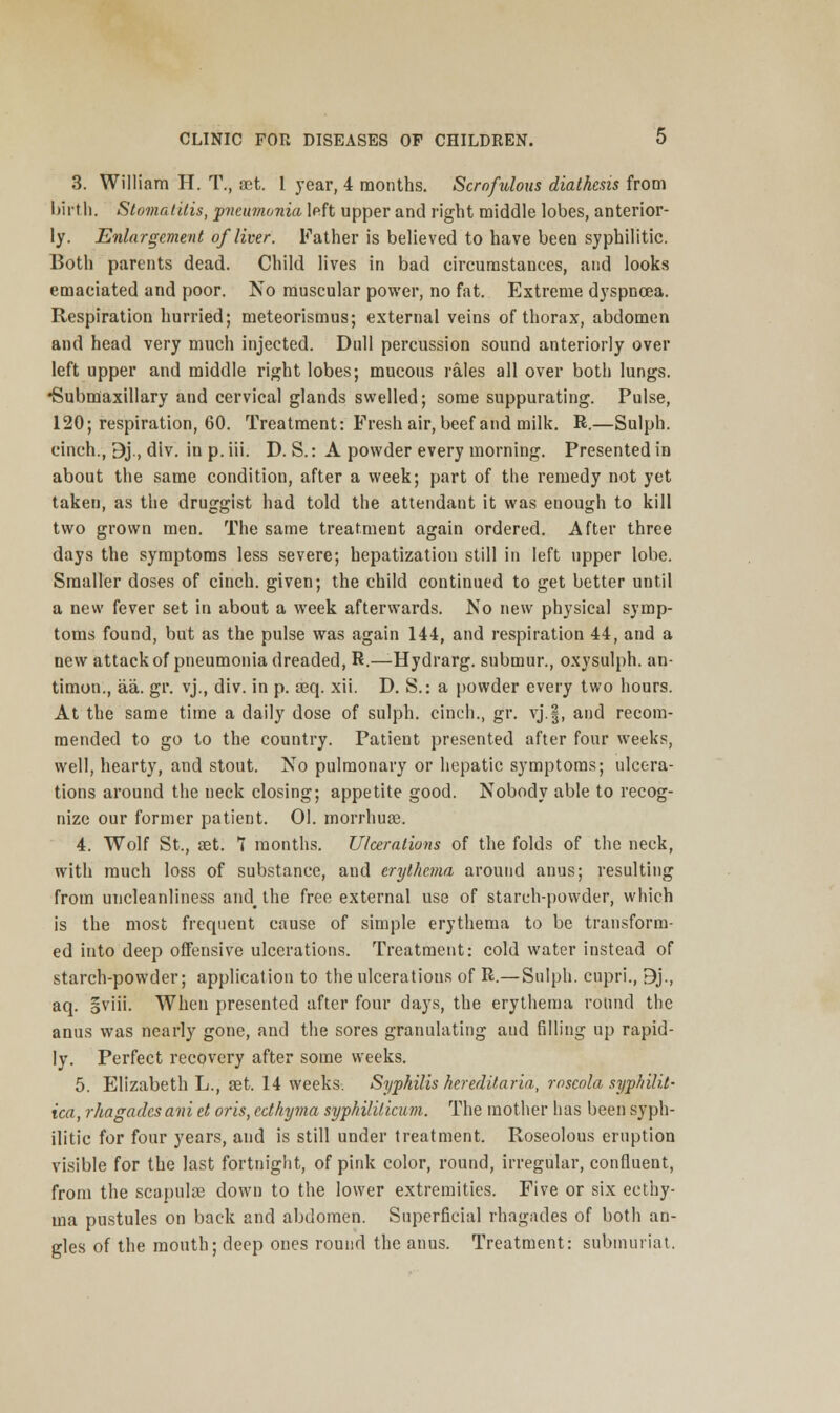 3. William H. T., set. 1 year, 4 months. Scrofulous diathesis from birth. Stomatitis, ■pneumonia left upper and right middle lobes, anterior- ly. Enlargement of liver. Father is believed to have been syphilitic. Both parents dead. Child lives in bad circumstances, and looks emaciated and poor. No muscular power, no fat. Extreme dyspnoea. Respiration hurried; meteorismus; external veins of thorax, abdomen and head very much injected. Dull percussion sound anteriorly over left upper and middle right lobes; mucous rales all over both lungs. •Submaxillary and cervical glands swelled; some suppurating. Pulse, 120; respiration, 60. Treatment: Fresh air, beef and milk. R.—Sulph. cinch., 9j., div. in p. iii. D. S.: A powder every morning. Presented in about the same condition, after a week; part of the remedy not yet taken, as the druggist had told the attendant it was enough to kill two grown men. The same treatment again ordered. After three days the symptoms less severe; hepatization still in left upper lobe. Smaller doses of cinch, given; the child continued to get better until a new fever set in about a week afterwards. No new physical symp- toms found, but as the pulse was again 144, and respiration 44, and a new attack of pneumonia dreaded, R.—Hydrarg. submur., oxysulph. an- timon., aa. gr. vj., div. in p. aeq. xii. D. S.: a powder every two hours. At the same time a daily dose of sulph. cinch., gr. vj.|, and recom- mended to go to the country. Patient presented after four weeks, well, hearty, and stout. No pulmonary or hepatic symptoms; ulcera- tions around the neck closing; appetite good. Nobody able to recog- nize our former patient. 01. morrhuEe. 4. Wolf St., set. 1 months. Ulcerations of the folds of the neck, with much loss of substance, and erythema around anus; resulting from uncleanliness and_ the free external use of starch-powder, which is the most frequent cause of simple erythema to be transform- ed into deep offensive ulcerations. Treatment: cold water instead of starch-powder; application to the ulcerations of R.— Sulph. cupri., 9j., aq. §viii. When presented after four days, the erythema round the anus was nearly gone, and the sores granulating and filling up rapid- ly. Perfect recovery after some weeks. 5. Elizabeth L., set. 14 weeks. Syphilis hereditaria, roseola syphilit- ica, rhagadcsani et oris, ecthyma syphiliticum. The mother has been syph- ilitic for four years, and is still under treatment. Roseolous eruption visible for the last fortnight, of pink color, round, irregular, confluent, from the scapulas down to the lower extremities. Five or six ecthy- ma pustules on back and abdomen. Superficial rhagades of both an- gles of the mouth; deep ones round the anus. Treatment: submuriat.