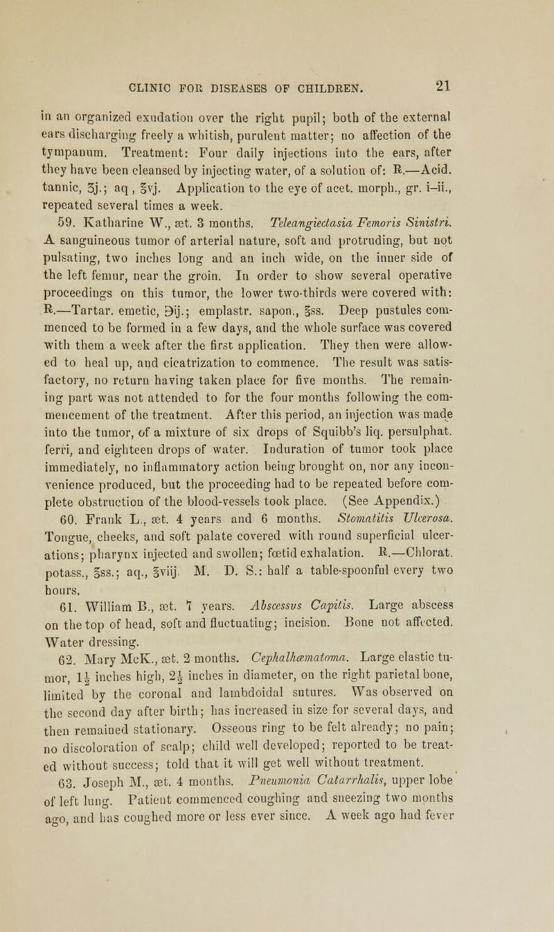 in an organized exudation over the right pupil; both of the external ears discharging freely a whitish, purulent matter; no affection of the tympanum. Treatment: Four daily injections into the ears, after they have been cleansed by injecting water, of a solution of: R.—Acid, tannic, 3j.; aq , |vj. Application to the eye of acet. morph., gr. i-ii., repeated several times a week. 59. Katharine W., set. 3 months. Teleangiectasia Femoris Sinislri. A sanguineous tumor of arterial nature, soft and protruding, but not pulsating, two inches long and an inch wide, on the inner side of the left femur, near the groin. In order to show several operative proceedings on this tumor, the lower two-thirds were covered with: R.—Tartar, emetic, 9ij.; emplastr. sapon., §ss. Deep pustules com- menced to be formed in a few days, and the whole surface was covered with them a week after the first application. They then were allow- ed to heal up, and cicatrization to commence. The result was satis- factory, no return having taken place for five months. The remain- ing part was not attended to for the four months following the com- mencement of the treatment. After this period, an injection was made into the tumor, of a mixture of six drops of Squibb's liq. persulphat. ferri, and eighteen drops of water. Induration of tumor took place immediately, no inflammatory action being brought on, nor any incon- venience produced, but the proceeding had to be repeated before com- plete obstruction of the blood-vessels took place. (See Appendix.) 60. Frank L., set. 4 years and 6 months. Stomatitis Ulcerosa. Tongue, cheeks, and soft palate covered with round superficial ulcer- ations; pharynx injected and swollen; fcetid exhalation. R.—Chlorat. potass., §ss.; aq., gviij. M. D. S.: half a table-spoonful every two hours. 61. William B., set. 1 years. Abscessvs Capitis. Large abscess on the top of head, soft and fluctuating; incision. Bone not affected. Water dressing. 62. Mary McK., set. 2 months. Cephalhcematoma. Large elastic tu- mor, 1| inches high, 2| inches in diameter, on the right parietal bone, limited by the coronal and lambdoidal sutures. Was observed on the second day after birth; has increased in size for several days, and then remained stationary. Osseous ring to be felt already; no pain; no discoloration of scalp; child well developed; reported to be treat- ed without success; told that it will get well without treatment. 63. Joseph M., D2t. 4 months. Pneumonia Catarrhalis, upper lobe of left lung. Patient commenced coughing and sneezing two months a«-o, and has coughed more or less ever since. A week ago had fever