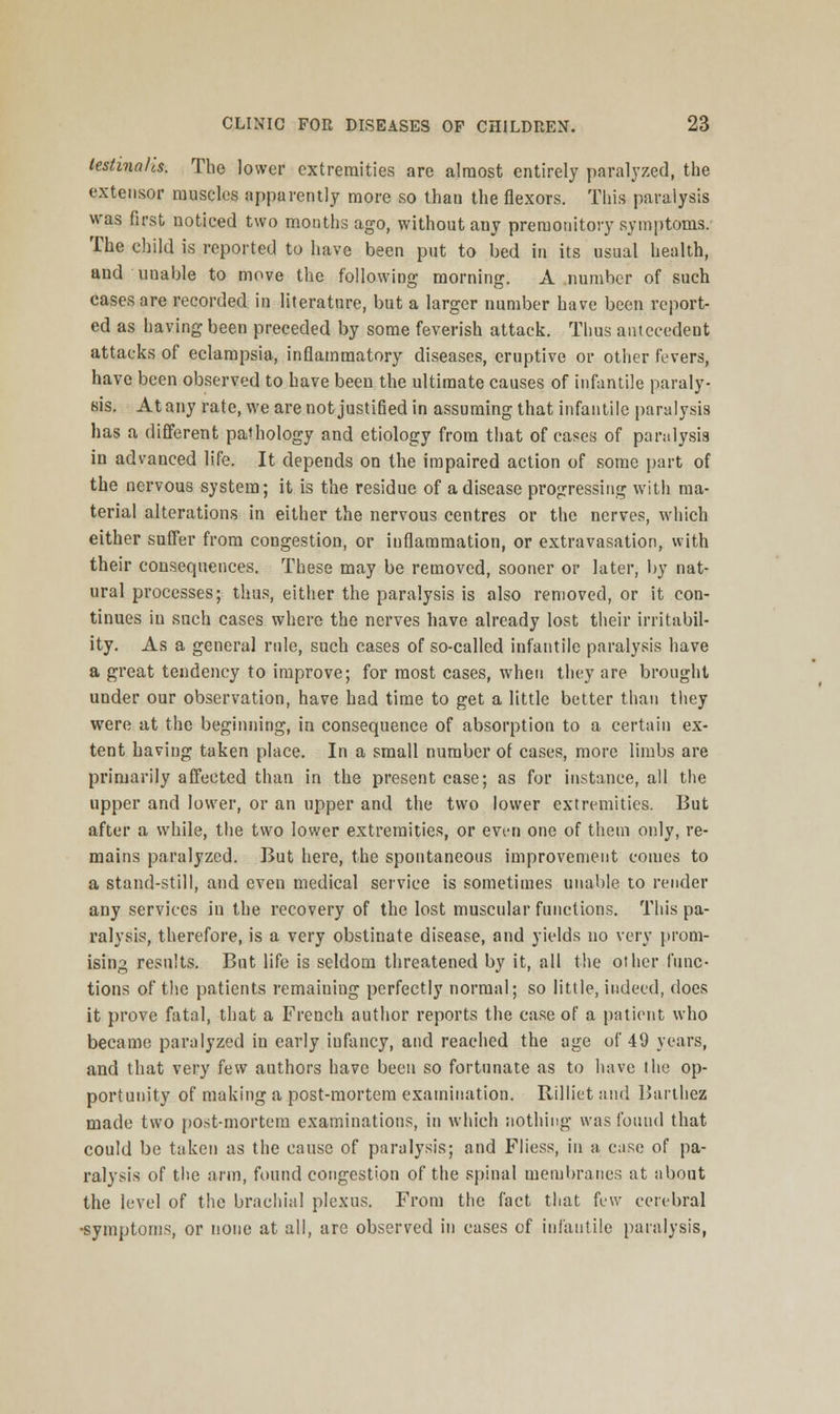 lestina/cs. The lower extremities are almost entirely paralyzed, the extensor muscles apparently more so than the flexors. This paralysis was first noticed two months ago, without any premonitory symptoms. The child is reported to have been put to bed in its usual health, and unable to move the following morning. A number of such cases are recorded in literature, but a larger number have been report- ed as having been preceded by some feverish attack. Thus antecedent attacks of eclampsia, inflammatory diseases, eruptive or other fevers, have been observed to have been the ultimate causes of infantile paraly- sis. At any rate, we are not justified in assuming that infantile paralysis has a different pathology and etiology from that of cases of paralysis in advanced life. It depends on the impaired action of some part of the nervous system; it is the residue of a disease progressing with ma- terial alterations in either the nervous centres or the nerves, which either suffer from congestion, or inflammation, or extravasation, with their consequences. These may be removed, sooner or later, by nat- ural processes; thus, either the paralysis is also removed, or it con- tinues in such cases where the nerves have already lost their irritabil- ity. As a general rule, such cases of so-called infantile paralysis have a great tendency to improve; for most cases, when they are brought under our observation, have had time to get a little better than they were at the beginning, in consequence of absorption to a certain ex- tent having taken place. In a small number of cases, more limbs are primarily affected than in the present case; as for instance, all the upper and lower, or an upper and the two lower extremities. But after a while, the two lower extremities, or even one of them only, re- mains paralyzed. But here, the spontaneous improvement comes to a stand-still, and even medical service is sometimes unable to render any services in the recovery of the lost muscular functions. This pa- ralysis, therefore, is a very obstinate disease, and yields no very prom- ising results. But life is seldom threatened by it, all the other func- tions of the patients remaining perfectly normal; so little, indeed, does it prove fatal, that a French author reports the case of a patient who became paralyzed in early iufancy, and reached the age of 49 years, and that very few authors have been so fortunate as to have the op- portunity of making a post-mortem examination. Rilliet and Barthez made two post-mortem examinations, in which nothing was found that could be taken as the cause of paralysis; and Fliess, in a case of pa- ralysis of the arm, found congestion of the spinal membranes at about the level of the brachial plexus. From the fact that few cerebral •symptoms, or none at all, are observed in cases of infantile paralysis,