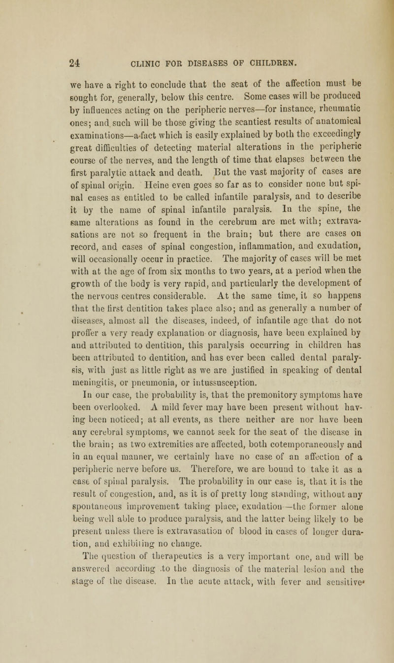 we have a right to conclude that the seat of the affection must be Bought for, generally, below this centre. Some cases will be produced by influences acting on the peripheric nerves—for instance, rheumatic ones; and such will be those giving the scantiest results of auatomical examinations—afact which is easily explained by both the exceedingly great difficulties of detecting material alterations in the peripheric course of the nerves, and the length of time that elapses between the first paralytic attack and death. But the vast majority of cases are of spinal origin. Heine even goes so far as to consider none but spi- nal cases as entitled to be called infantile paralysis, and to describe it by the name of spinal infantile paralysis. In the spine, the same alterations as found in the cerebrum are met with; extrava- sations are not so frequent in the brain; but there are cases on record, and cases of spinal congestion, inflammation, and exudation, will occasionally occur in practice. The majority of cases will be met with at the age of from six months to two years, at a period when the growth of the body is very rapid, and particularly the development of the nervous centres considerable. At the same time, it so happens that the tirst dentition takes place also; and as generally a number of diseases, almost all the diseases, indeed, of infantile age that do not proffer a very ready explanation or diagnosis, have been explained by and attributed to dentition, this paralysis occurring in children has been attributed to dentition, and has ever been called dental paraly- sis, with just as little right as we are justified in speaking of dental meningitis, or pneumonia, or intussusception. In our case, the probability is, that the premonitory symptoms have been overlooked. A mild fever may have been present without hav- ing been noticed; at all events, as there neither are nor have been any cerebral symptoms, we cannot seek for the seat of the disease in the brain; as two extremities are affected, both cotemporaneously and in an equal manner, we certainly have no case of an affection of a peripheric nerve before us. Therefore, we are bound to take it as a case of spinal paralysis. The probability in our case is, that it is the result of congestion, and, as it is of pretty long standing, without auy spontaneous improvement taking place, exudation—the former alone being well able to produce paralysis, and the latter being likely to be present unless there is extravasation of blood in cases of longer dura- tion, and exhibiting no change. The question of therapeutics is a very important one, and will be answered according .to the diagnosis of the material lesion and the stage of the disease. In the acute attack, with fever and sensitive1