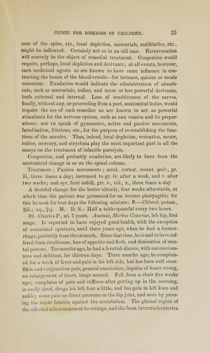 ness of the spine, etc., local depletion, mercurials, antifebriles, etc., might be indicated. Certaiuly not so in an old case. Extravasation will scarcely be the object of remedial treatment. Congestion would require, perhaps, local depletion and derivants; at all events, however, such medicinal agents as are known to have some influence in con- tracting the lumen of the blood-vessels—for instance, quinine or secale cornutum. Exudation would indicate the administration of absorb- ents, such as mercurials, iodine, and more or less powerful derivants, both external and internal. Loss of sensitiveness of the nerves, finally, without any, or proceeding from a past, anatomical lesion, would require the use of such remedies as are known to act as powerful stimulants for the nervous system, such as nux vomica and its prepar- ations; not to speak of gymnastics, active and passive movements, faradization, frictions, etc., for the purpose of re-establishing the func- tions of the muscles. Thus, indeed, local depletion, vesication, moxae, iodine, mercury, and strychnia play the most important part in all the essays on the treatment of infantile paralysis. Congestion, and probably exudation, are likely to have been the anatomical change in or on the spinal column. Treatment : Passive movements ; secal. cornut. recent, pulv., gr. iii., three times a day; increased to gr. iv. after a week, and v. after two weeks; and syr. ferri iodidi, gtt. v., viii., x., three times a day. A decided change for the better already, four weeks afterwards, at which time the patient was presented for an intense pharyngitis; for this he took for four days the following mixture: R.—Chlorat. potass., 3iii.; aq., §vj. M. D. S.: Haifa table-spoonful every two hours. 69. Charles P., cet. 7 years. Anamia, Morbus Coxarius, left hip, first stage. Is reported to have enjoyed good health, with the exception of occasional cpistaxis, until three years ago, when he had a haemor- rhage, probably from the stomach. Since that time, he is said to have suf- fered from strabismus, loss of appetite and flesh, and diminution of men- tal powers. Ten months ago, he had a feverish disease, with unconscious- ness and delirium, for thirteen days. Three months ago, he complain- ed for a week of fever and pain in his left side, but has been well since. Skin and conjunctivae pale, general emaciation, impulse of heart strong, no enlargement of heart, lungs normal. Fell from a chair five weeks ao-o; complains of pain and stiffness after getting up in the morniug, is easily tired, drags his left foot a little, and has pain in left knee and ankle; some pain on direct pressure on the hip joint, and more by press- ing the caput femoris against the acetabulum. The gluteal region of the affected side commences to enlarge, aud the fossa iutertroehauterica