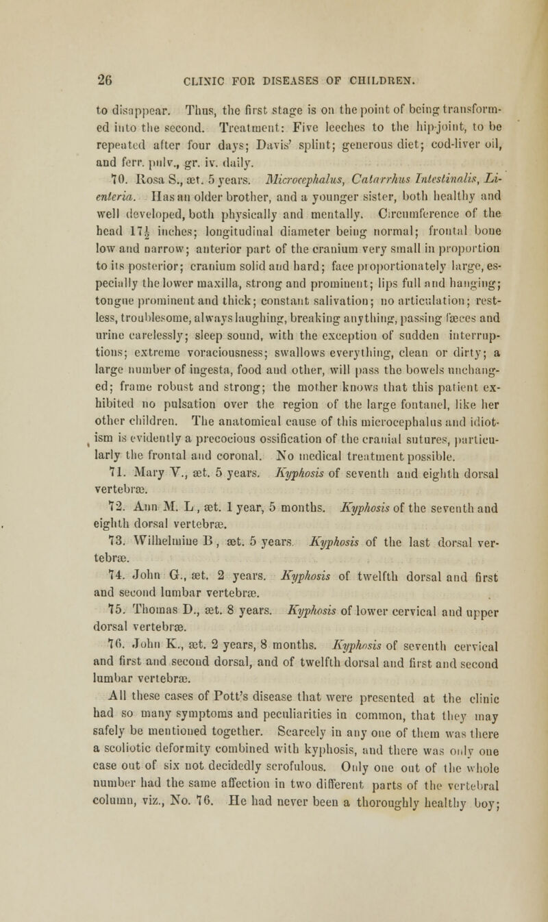 to disappear. Thus, the first stage is on the point of being transform- ed into the second. Treatment: Five leeches to the hip-joint, to be repeated after four days; Davis' splint; generous diet; cod-liver oil, and ferr. pnlv., gr. iv. daily. 70. Rosa S.f aet. 5 years. Microcephalus, Catarrhus Inleslinalis, Li- enleria. Hasan older brother, and a younger sister, both healthy and well developed, both physically and mentally. Circumference of the head 17| inches; longitudinal diameter being normal; frontal bone low and narrow; anterior part of the cranium very small in proportion to its posterior; cranium solid and hard; face pioportionately large, es- pecially the lower maxilla, strong and prominent; lips full and hanging; tongue prominent and thick; constant salivation; no articulation; rest- less, troublesome, always laughing, breaking anything, passing faeces and urine carelessly; sleep sound, with the exception of sudden interrup- tions; extreme voraciousness; swallows everything, clean or dirty; a large number of ingesta, food and other, will pass the bowels unchang- ed; frame robust and strong; the mother knows that this patient ex- hibited no pulsation over the region of the large fontanel, like her other children. The anatomical cause of this microcephalus and idiot- ism is evidently a precocious ossification of the cranial sutures, particu- larly the frontal and coronal. No medical treatment possible. 71. Mary V., set. 5 years. Kyphosis of seventh and eighth dorsal vertebra). 72. Ann: M. L , set. 1 year, 5 months. Kyphosis of the seventh and eighth dorsal vertebra). 73. Wilhelmiue B, set. 5 years. Kyphosis of the last dorsal ver- tebra). 74. John G., a)t. 2 years. Kyphosis of twelfth dorsal and first and second lumbar vertebras. 75. Thomas D., set. 8 years. Kyphosis of lower cervical and upper dorsal vertebras. 7fi. John K., set. 2 years, 8 months. Kyphosis of seventh cervical and first and second dorsal, and of twelfth dorsal and first and second lumbar vertebrae. All these cases of Pott's disease that were presented at the clinic had so many symptoms and peculiarities in common, that they may safely be mentioned together. Scarcely in any one of them was there a scoliotic deformity combined with kyphosis, and there was only one case out of six not decidedly scrofulous. Only one out of the whole number had the same affection in two different parts of the vertebral column, viz., No. 76. He had never been a thoroughly healthy boy;