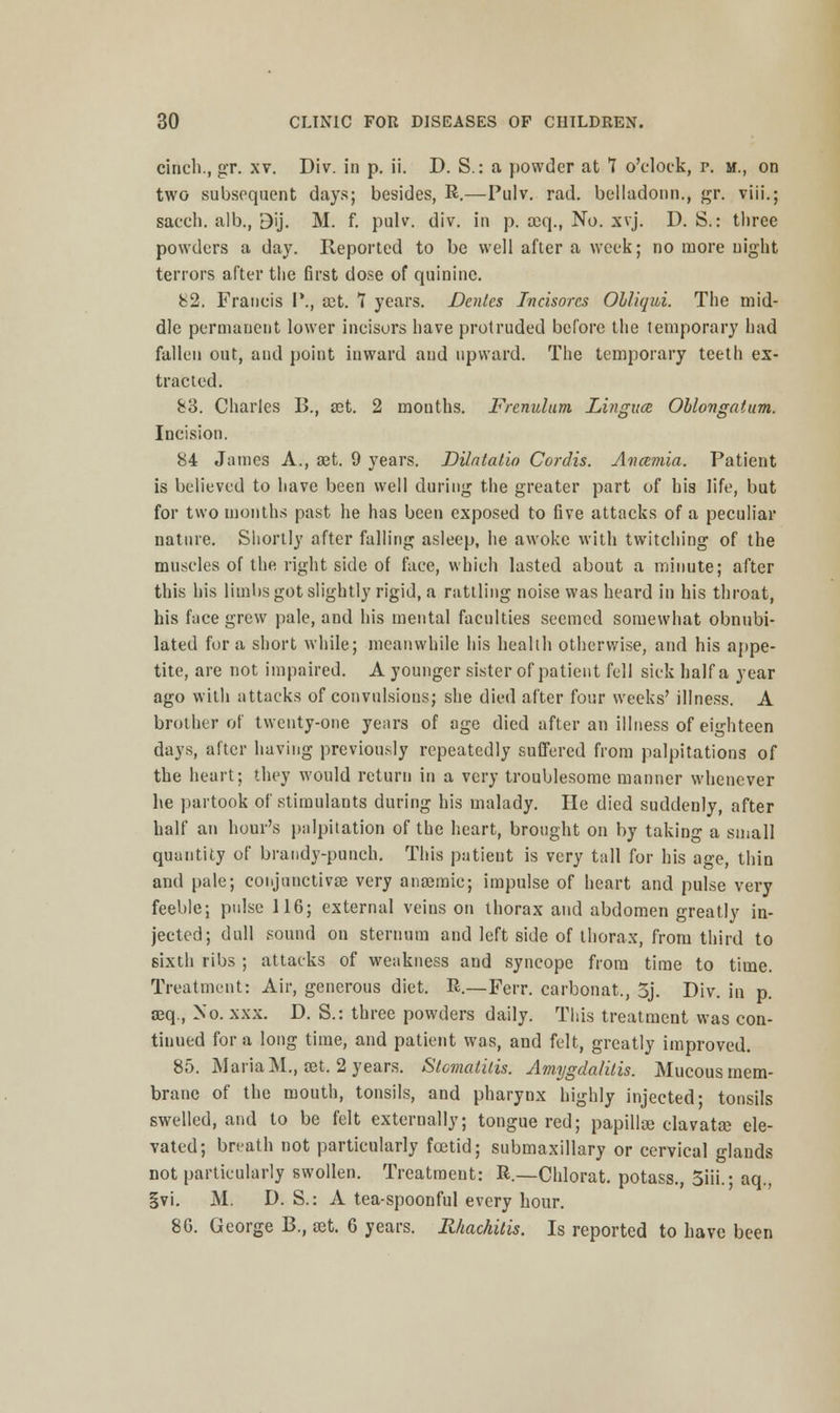 cinch., gr. xv. Div. in p. ii. D. S.: a powder at 7 o'clock, p. m., on two subsequent days; besides, R.—Pulv. rad. bclladonn., gr. viii.; sacch. alb., Bij. M. f. pulv. div. in p. seq., No. xvj. D. S.: three powders a day. Reported to be well after a week; no more night terrors after the first dose of quinine. 82. Francis I'., a;t. 7 years. Denies Tncisorcs Ohliqui. The mid- dle permanent lower incisors have protruded before the temporary had fallen out, aud point inward and upward. The temporary teeth ex- tracted. S3. Charles B., a?t. 2 mouths. Frenulum. Lviguce Oblongatum. Incision. 84 James A., set. 9 years. DUntatio Cordis. Ancemia. Patient is believed to have been well during the greater part of his life, but for two months past he has been exposed to five attacks of a peculiar nature. Shortly after falling asleep, he awoke with twitching of the muscles of the right side of face, which lasted about a minute; after this his limbs got slightly rigid, a rattling noise was heard in his throat, his face grew pale, and his mental faculties seemed somewhat obnubi- lated for a short while; meanwhile his health otherwise, and his appe- tite, are not impaired. A younger sister of patient fell sick half a year ago with attacks of convulsions; she died after four weeks' illness. A brother of twenty-one years of age died after an illness of eighteen days, after having previously repeatedly suffered from palpitations of the heart; they would return in a very troublesome manner whenever he partook of stimulants during his malady. He died suddenly, after half an hour's palpitation of the heart, brought on by taking a small quantity of brandy-punch. This patient is very tall for his age, thin and pale; conjunctivas very anaemic; impulse of heart and pulse very feeble; pulse 116; external veins on thorax and abdomen greatly in- jected; dull sound on sternum and left side of thorax, from third to sixth ribs ; attacks of weakness and syncope from time to time. Treatment: Air, generous diet. R.—Ferr. carbonat., 3j. Div. in p. seq., No. xxx. D. S.: three powders daily. This treatment was con- tinued for a long time, and patient was, and felt, greatly improved. 85. Maria M., set. 2 years. Stomatitis. Amygdalitis. Mucous mem- brane of the mouth, tonsils, and pharynx highly injected- tonsils swelled, and to be felt externally; tongue red; papillae clavatae ele- vated; breath not particularly foetid; submaxillary or cervical glands not particularly swollen. Treatment: R.—Chlorat. potass., 3iii.; aq., §vi. M. D. S.: A tea-spoonful every hour. 80. George B., set. 6 years. Rhachitis. Is reported to have been