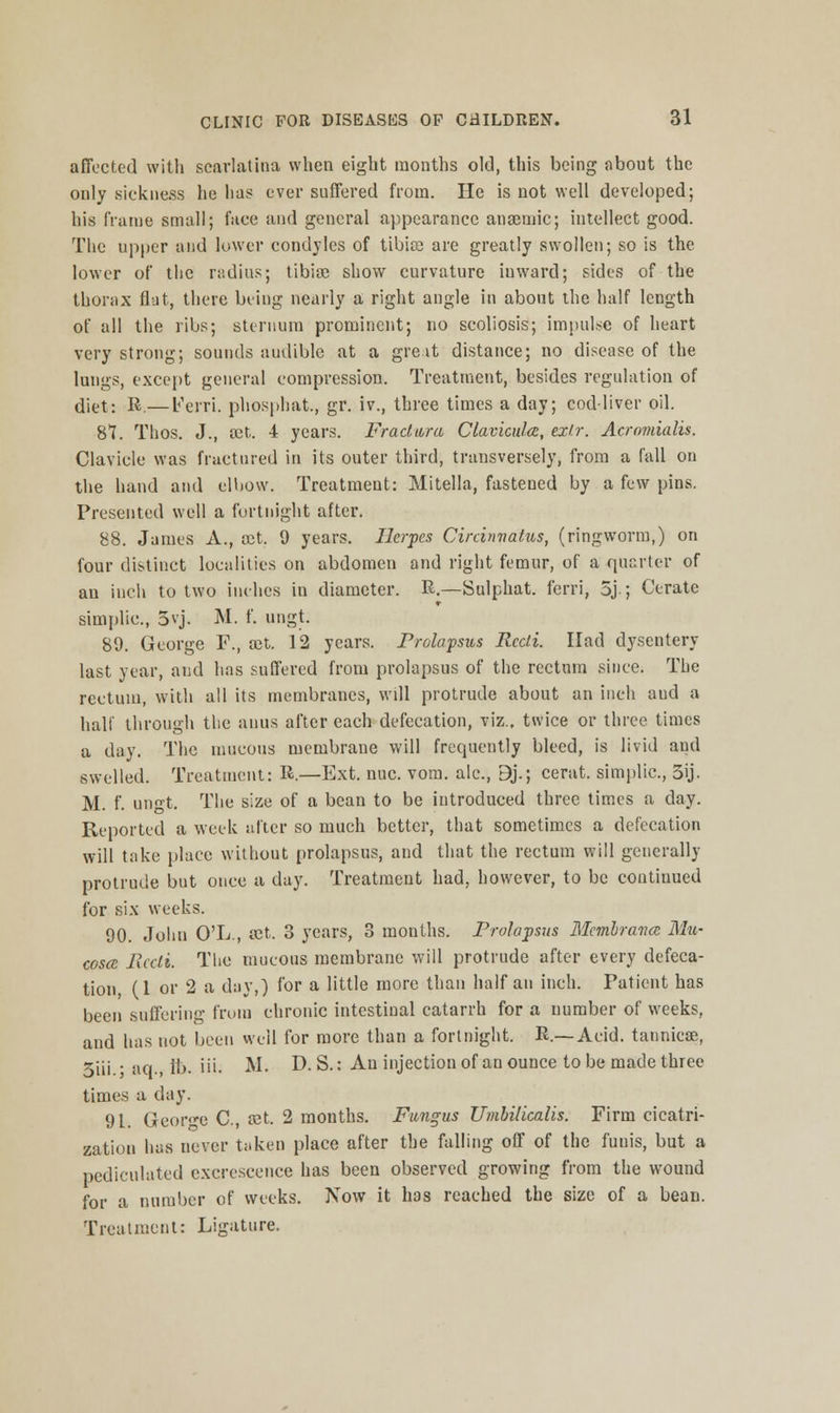 affected with scarlatina when eight months old, this being about the only .sickness he has ever suffered from. He is not well developed; his frame small; face and general appearance anaemic; intellect good. The upper and lower condyles of tibia? are greatly swollen; so is the lower of the radios; tibiae show curvature inward; sides of the thorax flat, there being nearly a right angle in about the half length of all the ribs; sternum prominent; no scoliosis; impulse of heart very strong; sounds audible at a gre.it distance; no disease of the lungs, except general compression. Treatment, besides regulation of diet; R.— Ferri. phosphat., gr. iv., three times a day; cod-liver oil. 87. Thos. J., act. 4 years. Fractwra Clavicular, exlr. Acromialis. Clavicle was fractured in its outer third, transversely, from a fall on the hand and elbow. Treatment: Mitella, fastened by a few pins. Presented well a fortnight after. 88. James A., act. 9 years. Herpes Circinvatus, (ringworm,) on four distinct localities on abdomen and right femur, of a quarter of an inch to two inches in diameter. R.—Sulphat. ferfi, 5j.; Cerate simplic, 3vj. M. f. ungt. 89. George F., aet. 12 years. Prolapsus Recti. Had dysentery last year, and has suffered from prolapsus of the rectum since. The rectum, with all its membranes, will protrude about an inch aud a half through the anus after each defecation, viz., twice or three times a day. The mucous membrane will frequently bleed, is livid and swelled. Treatment: R.—Ext. nuc. vom. ale, 9j.; cerat. simplic, 3ij. M. f. ungt. The size of a bean to be introduced three times a day. Reported a week after so much better, that sometimes a defecation will take place without prolapsus, and that the rectum will generally protrude but once a day. Treatment had, however, to be contiuued for six weeks. 90. John O'L., act. 3 years, 3 months. Prolapsus Membrana: Mu- cosa: Recti. The mucous membrane will protrude after every defeca- tion, (1 or 2 a day,) for a little more than half an inch. Patient has been suffering from chronic intestinal catarrh for a number of weeks, and has not been well for more than a fortnight. R.—Acid, tannicae, 3iii • aq. Hi. in. M. D. S.: An injection of an ounce to be made three times a day. 91. George C, ret. 2 months. Fungus Umbilicalis. Firm cicatri- zation has never taken place after the falling off of the funis, but a pediculatcd excrescence has been observed growing from the wound for a number of weeks. Now it has reached the size of a bean. Treatment: Ligature.