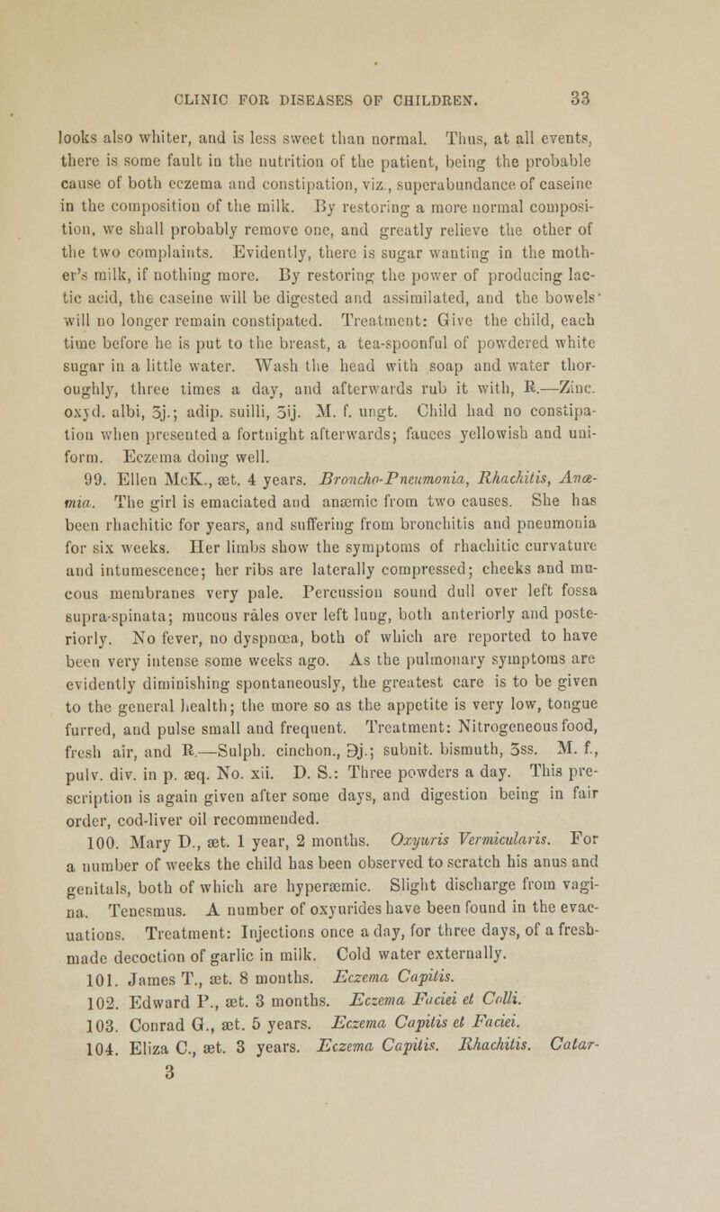 looks also whiter, and is less sweet than normal. Thus, at all events, there is some fault in the nutrition of the patient, being the probable cause of both eczema and constipation, viz., superabundance of caseine in the composition of the milk. By restoring a more normal composi- tion, we shall probably remove one, and greatly relieve the other of the two complaints. Evidently, there is sugar wanting in the moth- er's milk, if nothing more. By restoring the power of producing lac- tic acid, the caseine will be digested and assimilated, and the bowels' will no longer remain constipated. Treatment: Give the child, each time before he is put to the breast, a tea-spoonful of powdered white sugar in a little water. Wash the head with soap and water thor- oughly, three times a day, and afterwards rub it with, R.—Zinc. oxvd. albi, 3j.; adip. suilli, 5ij. M. f. ungt. Child had no constipa- tion when presented a fortnight afterwards; fauces yellowish and uni- form. Eczema doing well. 99. Ellen McK., set. 4 years. Broncho-Pneumonia, Rhachitis, Ance- mia. The girl is emaciated and ansemic from two causes. She has been rhachitic for years, and suffering from bronchitis and pneumonia for six weeks. Her limbs show the symptoms of rhachitic curvature and intumescence; her ribs are laterally compressed; cheeks and mu- cous membranes very pale. Percussion sound dull over left fossa supra-spinata; mucous rales over left lung, both anteriorly and poste- riorly. No fever, no dyspncea, both of which are reported to have been very intense some weeks ago. As the pulmonary symptoms are evidently diminishing spontaneously, the greatest care is to be given to the geueral health; the more so as the appetite is very low, tongue furred, and pulse small and frequent. Treatment: Nitrogeneousfood, fresh air, and R.—Sulph. cinchon., Bj.; subnit. bismuth, 5ss. M. f., pulv. div. in p. seq. No. xii. D. S.: Three powders a day. This pre- scription is again given after some days, and digestion being in fair order, cod-liver oil recommended. 100. Mary D., set. 1 year, 2 months. Oxyuris Vermicular is. For a number of weeks the child has been observed to scratch his anus and genitals, both of which are hyperasmic. Slight discharge from vagi- na. Tenesmus. A number of oxynrides have been found in the evac- uations. Treatment: Injections once a day, for three days, of a fresh- made decoction of garlic in milk. Cold water externally. 101. James T., set. 8 months. Eczema Capitis. 102. Edward P., set. 3 months. Eczema Faciei et Colli. 103. Conrad G., set. 5 years. Eczema Capitis et Faciei. 104. Eliza C, set. 3 years. Eczema Capitis. Rhachitis. Catar- 3