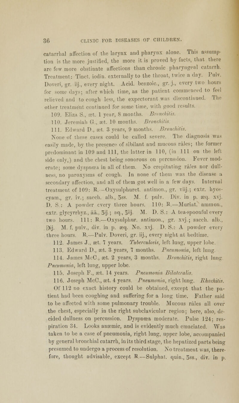 catarrhal affection of the larynx and pharynx alone. This assump- tion is the more justified, the more it is proved by facts, that there are few more obstinate affections than chronic pharyngeal catarrh. Treatment: Tinct. iodin. externally to the throat, twice a day. Pulv. Doveri, gr. iij., every night. Acid, benzoic, gr. j., every two hours for some days; after which time, as the patient commenced to feel relieved and to cough less, the expectorant was discontinued. The other treatment continued for some time, with good results. 109. Eliza S., »t. 1 year, 8 months. Bronchitis. 110. Jeremiah G., set. 10 months. Bronchitis, 111. Edward D., set. 3 years, 9 months. Bronchitis. None of these cases could be called severe. The diagnosis was easily made, by the presence of sibilant and mucous rales; the former predominant in 109 and 111, the latter in 110, (in 111 on the left side only,) and the chest being sonorous on percussion. Fever mod- erate; some dyspnoea in all of them. No crepitating rales nor dull- ness, no paroxysms of cough. In none of them was the disease a secondary affection, and all of them got well in a few days. Internal treatment of 109: R.—Oxysulphuret. antimon., gr. viij.; extr. hyos- cyam., gr. iv.; sacch. alb., 5ss. M. f. pulv. Div. in p. aeq. xvj. D. S : A powder every three hours. 110: R.—Muriat. amnion., extr. glycyrrhyz., aa., 3>j ; aq., §iij. M. D. S.: A tea-spoonful every two hours. Ill: R.—Oxysulphur. antimon., gr. xvj.; sacch. alb., 9ij. M. f. pulv., div. in p. seq. No. xvj. D. S.: A powder every three hours. R.—Pulv. Doveri, gr. iij., every night at bedtime. 112. James J., aet. 7 years. Tuberculosis, left lung, upper lobe. 113. Edward D., 83t. 3 years, 7 months. Pneumonia, left lung. 114. James McC, set. 2 years, 3 months. Bronchitis, right lung Pneumonia, left lung, upper lobe. 115. Joseph F., set. 14 years. Pneumonia Bilateralis. 116. Joseph McC, set. 4 years. Pneumonia, right lung. BhachiUs. Of 112 no exact history could be obtained, except that the pa- tient had been coughing and suffering for a long time. Father said to be affected with some pulmonary trouble. Mucous rales all over the chest, especially in the right subclavicular region; here, also, de- cided dullness on percussion. Dyspnoea moderate. Pulse 124; res- piration 34. Looks ausemic, and is evidently much emaciated. Was taken to be a case of pneumonia, right lung, upper lobe, accompanied by general bronchial catarrh, in its third stage, the hepatized parts being presumed to undergo a process of resolution. No treatment was, there- fore, thought advisable, except R—Sulphat, quin., 3ss., div. in p.