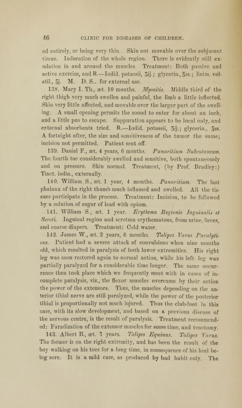 cd entirely, or being very thin. Skin not movable over the subjacent, tissue. Induration of the whole region. There is evidently still ex- udation in and around the muscles. Treatment: Both passive and active exercise, and R.—Iodid. potassii, 5ij.; glycerin., gss.; linim. vol- atile §j. M. D. S.. for external use. 138. Mary I. Th., set. 10 months. Myositis. Middle third of the right thigh very much swollen and painful, the limb a little inflected. Skin very little affected, and movable over the larger part of the swell- ing. A small opening permits the sound to enter for about an inch, and a little pus to escape. Suppuration appears to be local only, and external absorbents tried. R.—Iodid. potassii, 3ij.; glycerin., §ss. A fortnight after, the size and sensitiveness of the tumor the same; incision not permitted. Patient sent off. 139. Daniel F., aet. 4 years, 6 months. Panaritium Subcutaneum. The fourth toe considerably swelled and sensitive, both spontaneously unci on pressure. Skin normal. Treatment, (by Prof. Bradley:) Tinct. iodin., externally. 140. William S., set. 1 year, 4 months. Panaritium. The last phalanx of the right thumb much inflamed and swelled. All the tis- sues participate in the process. Treatment: Incision, to be followed by a solution of sugar of lead with opium. 141. William S , set. 1 year. Erythema Regionis Inguinalis et Scroti. Inguinal region and scrotum erythematous, from urine, faeces, and coarse diapers. Treatment: Cold water. 142. James W., ast. 2 years, 6 months. Talipes Varus Paralyti- cus. Patient had a severe attack of convulsions when nine months old, which resulted in paralysis of both lower extremities. His ri-ht leg was soon restored again to normal action, while his left leg was partially paralyzed for a considerable time longer. The same occur- rence then took place which we frequently meet with in cases of in- complete paralysis, viz., the flexor muscles overcame by their action the power of the extensors. Thus, the muscles depending on the an- terior tibial nerve are still paralyzed, while the power of the posterior tibial is proportionally not much injured. Thus the club-foot in this case, with its slow development, and based on a previous disease of the nervous centre, is the result of paralysis. Treatraeut recommend- ed: Faradization of the extensor muscles for some time, and tenotomy. 143. Albert B., aet. 1 years. Talipes Equinus. Talipes Varus. The former is on the right extremity, and has been the result of the boy walking on his toes for a long time, in consequence of his heel be- ing sore. It is a mild case, as produced by bad habit only. The