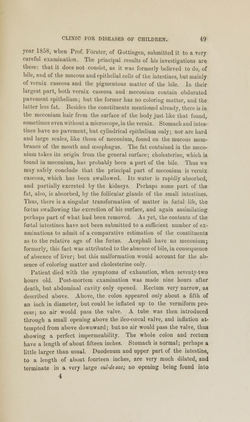 year 1858, when Prof. Forster, of Gottingen, submitted it to a very careful examination. The principal results of his investigations are these: that it does not consist, as it was formerly believed to do, of bile, and of the mucous and epithelial cells of the intestines, but mainly of vernix caseosa and the pigmentous matter of the bile. In their largest part, both vernix caseosa aud meconium contain obdurated pavement epithelium; but the former has no coloring matter, and the latter less fat. Besides the constituents mentioned already, there is in the meconium hair from the surface of the body just like that found, sometimes even without a microscope, in the vernix. Stomach and intes- tines have no pavement, but cylindrical epithelium only; nor are hard and large scales, like those of meconium, found on the mucous mem- branes of the mouth and oesophagus. The fat contained in the meco- nium takes its origin from the general surface: cholesterine, which is found in meconium, has probably been a part of the bile. Thus we may safely conclude that the principal part of meconium is vernix caseosa, which has been swallowed. Its water is rapidly absorbed, and partially excreted by the kidneys. Perhaps some part of the fat, also, is absorbed, by the follicular glands of the small intestines. Thus, there is a singular transformation of matter in fcetal life, the foetus swallowing the excretion of his surface, aud again assimilating perhaps part of what had been removed. As yet, the conteuts of the fcetal iutestines have not been submitted to a sufficient number of ex- aminations to admit of a comparative estimation of the constituents as to the relative age of the foetus. Acephali have no meconium; formerly, this fact was attributed to the absence of bile, in consequence of absence of liver; but this malformation would account for the ab- sence of coloriug matter and cholesterine only. Patient died with the symptoms of exhaustion, when seventy-two hours old. Post-mortem examination was made nine hours after death, but abdominal cavity only opened. Rectum very narrow, as described above. Above, the colon appeared only about a fifth of an inch in diameter, but could be inflated up to the vermiform pro- cess; no air would pass the valve. A tube was then introduced through a small opening above the ileo-ccecal valve, and inflation at- tempted from above downward; but no air would pass the valve, thus showing a perfect impermeability. The whole colon and rectum have a length of about fifteen inches. Stomach is normal; perhaps a little larger than usual. Duodenum and upper part of the intestine, to a length of about fourteen inches, are very much dilated, and terminate in a very large eul-desac; no opening being found into 4