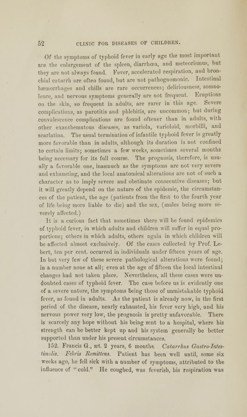 Of the symptoms of typhoid fever ia early age the most important are the enlargement of the spleen, diarrhoea, and meteorismus, but they are not always found. Fever, accelerated respiration, and bron- chial catarrh are often found, but are not pathognomonic. Intestinal haemorrhages and chills are rare occurrences; delii'iousness, somno- lence, and nervous symptoms generally are not frequent. Eruptions on the skin, so frequent in adults, are rarer in this age. Severe complications, as parotitis and phlebitis, are uncommon; but during convalescence complications are found oftener than in adults, with other exanthematous diseases, as variola, varioloid, morbilli, and scarlatina. The usual termination of infantile typhoid fever is greatly more favorable than in adults, although its duration is not confined to certain limits; sometimes a few weeks, sometimes several months being necessary for its full course. The prognosis, therefore, is usu- ally a favorable one, inasmuch as the symptoms are not very severe and exhausting, and the local anatomical alterations are not of such a character as to imply severe and obstinate consecutive diseases; but it will greatly depend on the nature of the epidemic, the circumstan- ces of the patient, the age (patients from the first to the fourth year of life being more liable to die) and the sex, (males being more se- verely affected.) It is a curious fact that sometimes there will be found qjidemics of typhoid fever, in which adults and children will suffer in equal pro- portions; others in which adults, others again in which children will be affected almost exclusively. Of the cases collected by Prof. Le- bert, ten per cent, occurred in individuals under fifteen years of age. In but very few of these severe pathological alterations were found; in a number none at all; even at the age of fifteen the local intestinal changes had not taken place. Nevertheless, all these cases were un- doubted cases of typhoid fever. The case before us is evidently one of a severe nature, the symptoms being those of unmistakable typhoid fever, as found in adults. As the patient is already now, in the first period of the disease, nearly exhausted, his fever very high, and his nervous power very low, the prognosis is pretty unfavorable. There is scarcely any hope without his being sent to a hospital, where his strength can be better kept up and his system generally be better supported than under his present circumstances. 152. Francis G., aet. 2 years, 6 months. Catarrhus Gastro-Intes- tinalis. Febris Remittens. Patient has been well until, some six weeks ago, he fell sick with a number of symptoms, attributed to the influence of cold. He coughed, was feverish, his respiration was