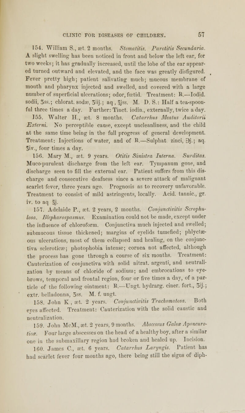 154. William S., set. 2 months. Stomatitis. Parotitis Secundaria. A slight swelling has been noticed in front and below the left ear, for two weeks; it has gradually increased, until the lobe of the ear appear- ed turned outward and elevated, and the face was greatly disfigured. Fever pretty high; patient salivating much; mucous membrane of mouth and pharynx injected and swelled, and covered with a large number of superficial ulcerations; odor, foetid. Treatment: R.—Iodid. sodii, 5ss.; chlorat. sodae, 5iij.; aq , gjss. M. D. S.: Half a tea-spoon- ful three times a day. Further: Tiuct. iodin., externally, twice a day. J55. Walter H., set. 8 months. Catarrhus Meatus Auditorii Externi. No perceptible cause, except uncleanliness, and the child at the same time being in the full progress of general development. Treatment: Injections of water, and of R.—Sulphat. zinci, 9j.; aq. Siv., four times a day. 156. Mary M., aet. 9 years. Otitis Sinistra Interna. Surditas. Muco-purulent discharge from the left ear. Tympanum gone, and discharge seen to fill the external ear. Patient suffers from this dis- charge and consecutive deafness since a severe attack of malignant scarlet fever, three years ago. Prognosis as to recovery unfavorable. Treatment to consist of mild astringents, locally. Acid, tannic, gr. iv. to aq gj. 157. Adelaide P., set. 2 years, 2 months. Conjunctivitis Scrophu- losa. Blepharospasmus. Examination could not be made, except under the influence of chloroform. Conjunctiva much injected and swelled; submucous tissue thickened; margins of eyelids tumefied; phlyctse- ous ulcerations, most of them collapsed and healiug, on the conjunc- tiva sclerotica?; photophobia intense; cornea not affected, although the process has gone through a course of six months. Treatment: Cauterization of conjunctiva with solid nitrat. argenti, and neutrali- zation by means of chloride of sodium; and embrocations to eye- brows, temporal and frontal region, four or five times a day, of a par- ticle of the following ointment: R.—Ungt. hydrarg. ciuer. fort., 3ij.; extr. belladonna, 3ss. M. f. ungt. 158. John K , set. 2 years. Conjunctivitis Trachomatosa. Both eyes affected. Treatment: Cauterization with the solid caustic and neutralization. 159. John McM., aet. 2 years, 9 months. Absccssus Galece Aponeuro- tic^. Four large abscesses on the head of a healthy boy, after a similar one in the submaxillary region had broken and healed up. Incision. 160. James C, oet. 6 years. Catarrhus Laryngis. Patient has had scarlet fever four months ago, there being still the signs of diph-