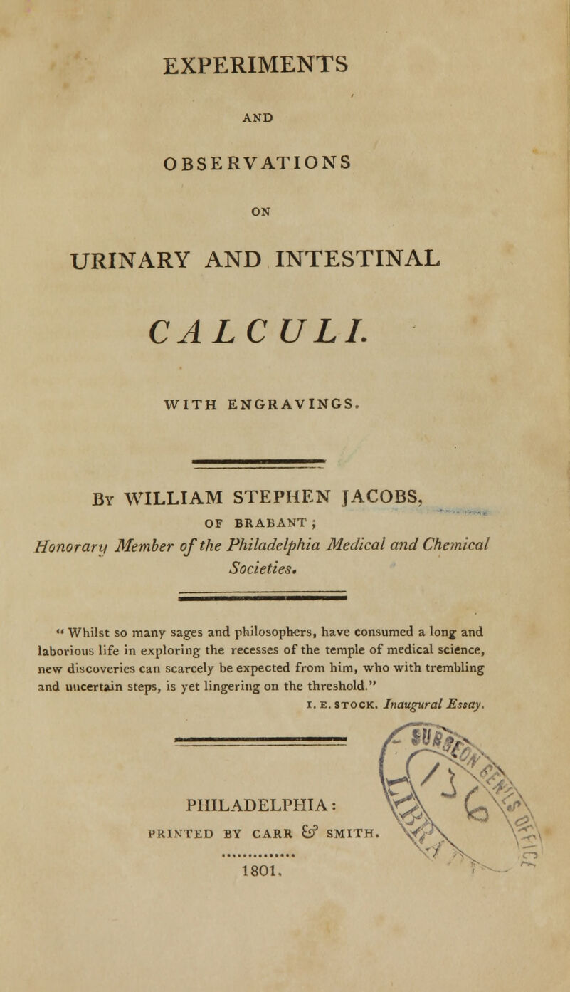 EXPERIMENTS AND OBSERVATIONS ON URINARY AND INTESTINAL CALCULI. WITH ENGRAVINGS. By WILLIAM STEPHEN JACOBS, OF BRABANT ; Honorary Member of the Philadelphia Medical and Chemical Societies.  Whilst so many sages and philosophers, have consumed a long and laborious life in exploring the recesses of the temple of medical science, new discoveries can scarcely be expected from him, who with trembling and uncertain steps, is yet lingering on the threshold. i. e. stock. Inaugural Essay. PHILADELPHIA: PRINTED BY CARR Cif SMITH. 1801,