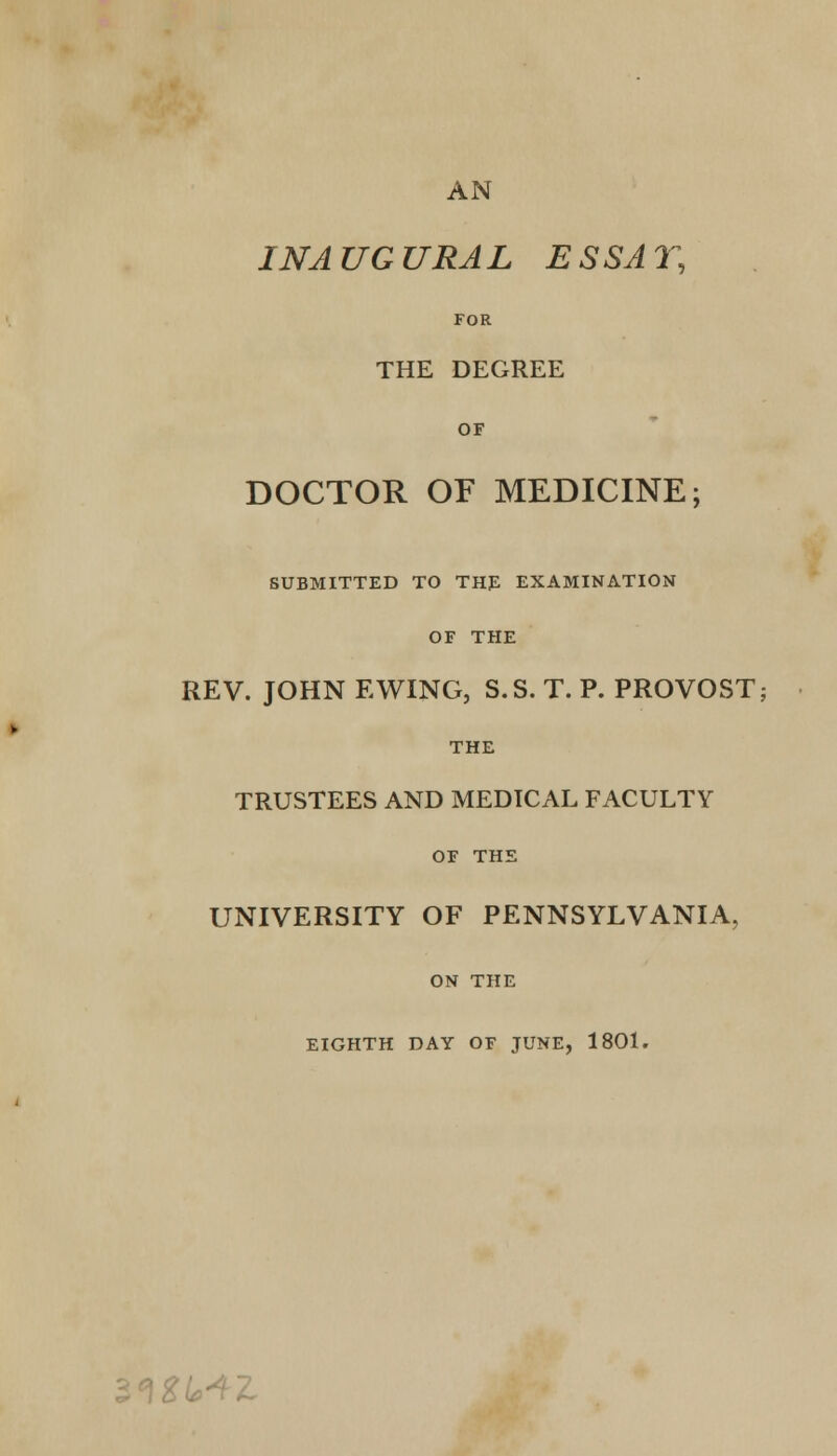 AN INAUGURAL ESSAY, FOR THE DEGREE OF DOCTOR OF MEDICINE; SUBMITTED TO THE EXAMINATION OF THE REV. JOHN EWING, S.S. T. P. PROVOST; THE TRUSTEES AND MEDTCAL FACULTY OF THE UNIVERSITY OF PENNSYLVANIA, ON THE EIGHTH DAY OF JUNE, 1801. \2U+l