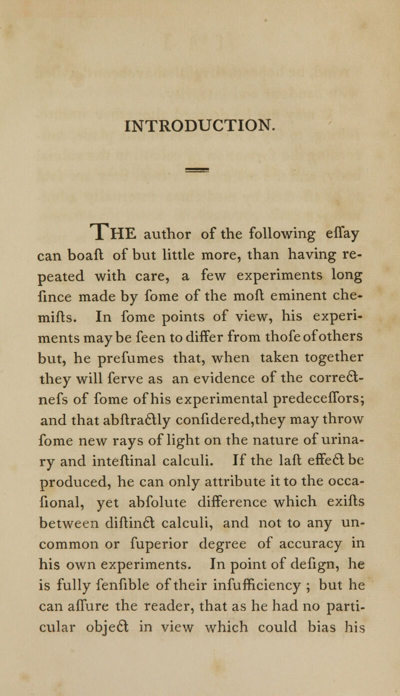 INTRODUCTION. THE author of the following effay can boaft of but little more, than having re- peated with care, a few experiments long fince made by fome of the moft eminent che- mifts. In fome points of view, his experi- ments may be feen to differ from thofe of others but, he prefumes that, when taken together they will ferve as an evidence of the correct- nefs of fome of his experimental predeceffors; and that abftractly confidered,they may throw fome new rays of light on the nature of urina- ry and inteflinal calculi. If the laft effecl be produced, he can only attribute it to the occa- fional, yet abfolute difference which exifts between diflin£t calculi, and not to any un- common or fuperior degree of accuracy in his own experiments. In point of defign, he is fully fenfible of their infufnciency ; but he can aflure the reader, that as he had no parti- cular objedl in view which could bias his