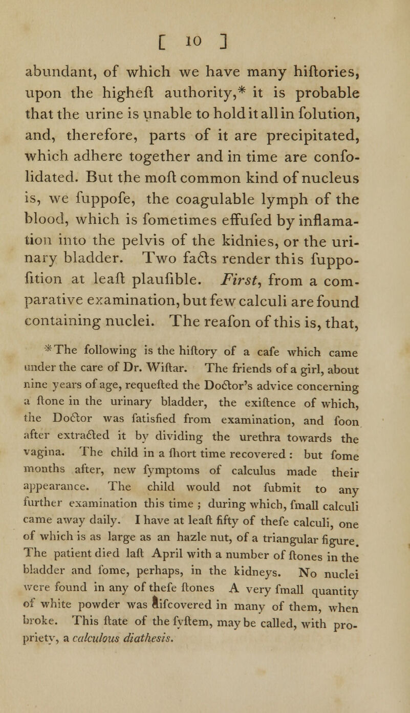 abundant, of which we have many hiftories, upon the higheft authority,* it is probable that the urine is unable to hold it all in folution, and, therefore, parts of it are precipitated, which adhere together and in time are conso- lidated. But the moft common kind of nucleus is, we fuppofe, the coagulable lymph of the blood, which is fometimes efTufed by inflama- tion into the pelvis of the kidnies, or the uri- nary bladder. Two facts render this fuppo- fition at leafl plaufible. First, from a com- parative examination, but few calculi are found containing nuclei. The reafon of this is, that, *The following is the hiftory of a cafe which came under the care of Dr. Wiftar. The friends of a girl, about nine years of age, requefted the Doctor's advice concerning a flone in the urinary bladder, the exiftence of which, the Doctor was fatisfied from examination, and foon after extracted it by dividing the urethra towards the vagina. The child in a fhort time recovered : but fome months after, new fymptoms of calculus made their appearance. The child would not fubmit to any further examination this time ; during which, fmall calculi came away daily. I have at leaft fifty of thefe calculi, one of which is as large as an hazle nut, of a triangular figure The patient died laft April with a number of ftones in the bladder and fome, perhaps, in the kidneys. No nuclei were found in any of thefe ftones A very fmall quantity of white powder was lifcovered in many of them, when broke. This ftate of the fyftem, may be called, with pro- priety, a calculous diathesis.