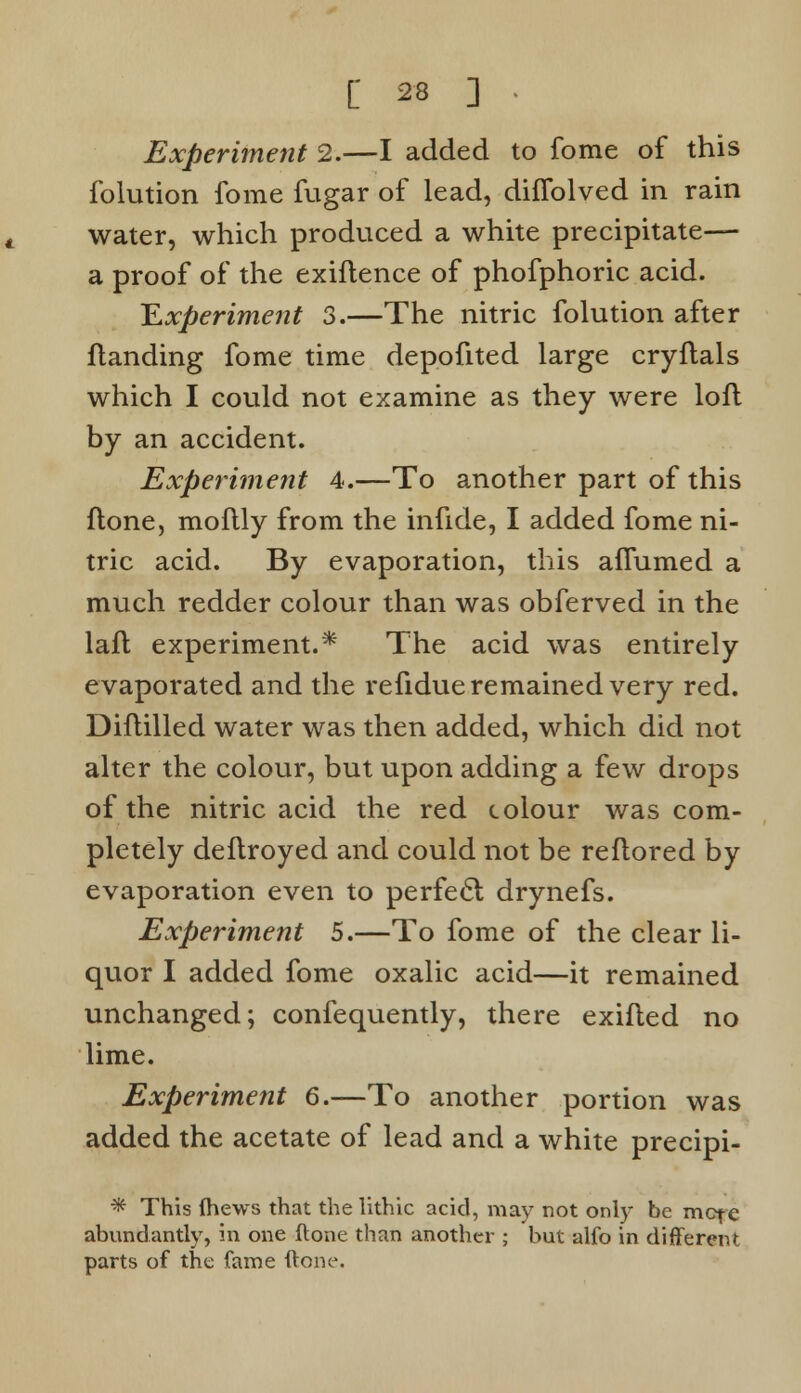 Experiment 2.—I added to fome of this folution fome fugar of lead, diflblved in rain water, which produced a white precipitate— a proof of the exiftence of phofphoric acid. Experiment 3.—The nitric folution after {landing fome time depofited large cryftals which I could not examine as they were loft by an accident. Experiment 4.—To another part of this ftone, moflly from the infide, I added fome ni- tric acid. By evaporation, this aflumed a much redder colour than was obferved in the laft experiment.* The acid was entirely evaporated and the refidue remained very red. Diftilled water was then added, which did not alter the colour, but upon adding a few drops of the nitric acid the red colour was com- pletely deftroyed and could not be reflored by evaporation even to perfect drynefs. Experiment 5.—To fome of the clear li- quor I added fome oxalic acid—it remained unchanged; confequently, there exifted no lime. Experiment 6.—To another portion was added the acetate of lead and a white precipi- * This (hews that the lithic acid, may not only be mete abundantly, in one ftone than another ; but alfo in different parts of the fame ftone.