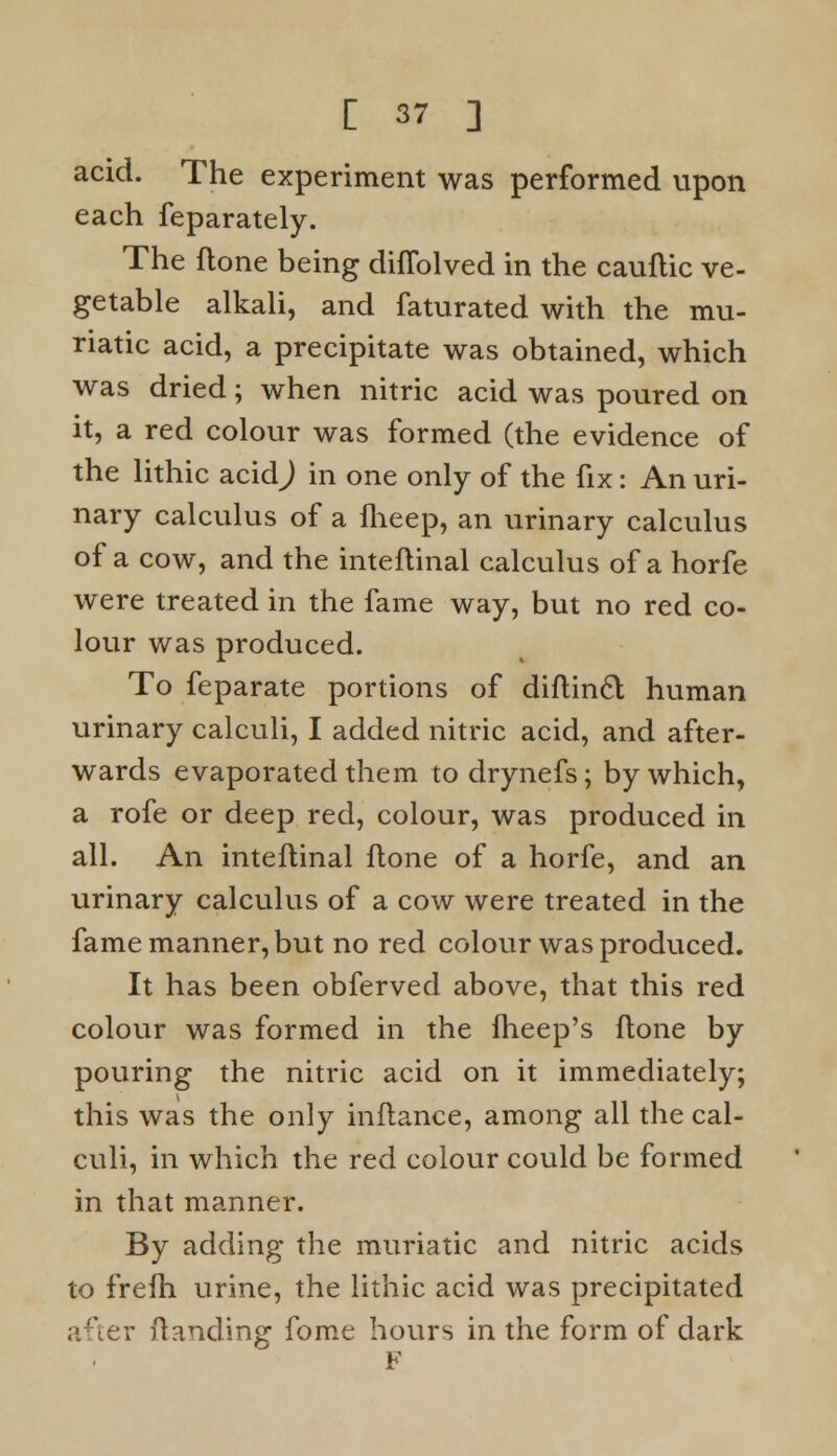 acid. The experiment was performed upon each feparately. The flone being diflblved in the cauflic ve- getable alkali, and faturated with the mu- riatic acid, a precipitate was obtained, which was dried; when nitric acid was poured on it, a red colour was formed (the evidence of the lithic acid^) in one only of the fix: An uri- nary calculus of a fheep, an urinary calculus of a cow, and the inteflinal calculus of a horfe were treated in the fame way, but no red co- lour was produced. To feparate portions of diflinft human urinary calculi, I added nitric acid, and after- wards evaporated them todrynefs; by which, a rofe or deep red, colour, was produced in all. An inteflinal flone of a horfe, and an urinary calculus of a cow were treated in the fame manner, but no red colour was produced. It has been obferved above, that this red colour was formed in the fheep's flone by pouring the nitric acid on it immediately; this was the only inflance, among all the cal- culi, in which the red colour could be formed in that manner. By adding the muriatic and nitric acids to frefh urine, the lithic acid was precipitated after Handing fome hours in the form of dark