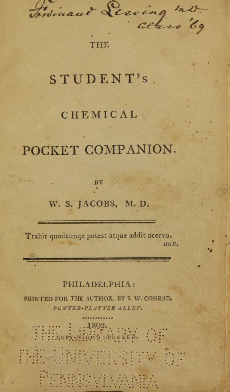 THE STUDENT'S CHEMICAL POCKET COMPANION, BY W. S. JACOBS, M. D, Trahit quodcunqe potest atque addit acervo. HOIt, PHILADELPHIA: PRINTED FOR THE AUTHOR, BY S. W. CONRAD, PEWfER-PLAl'TER ALLEY. .' :':: l<i o pV -ij i g\v' f.&r. k v 1 f,';* . \ }i: