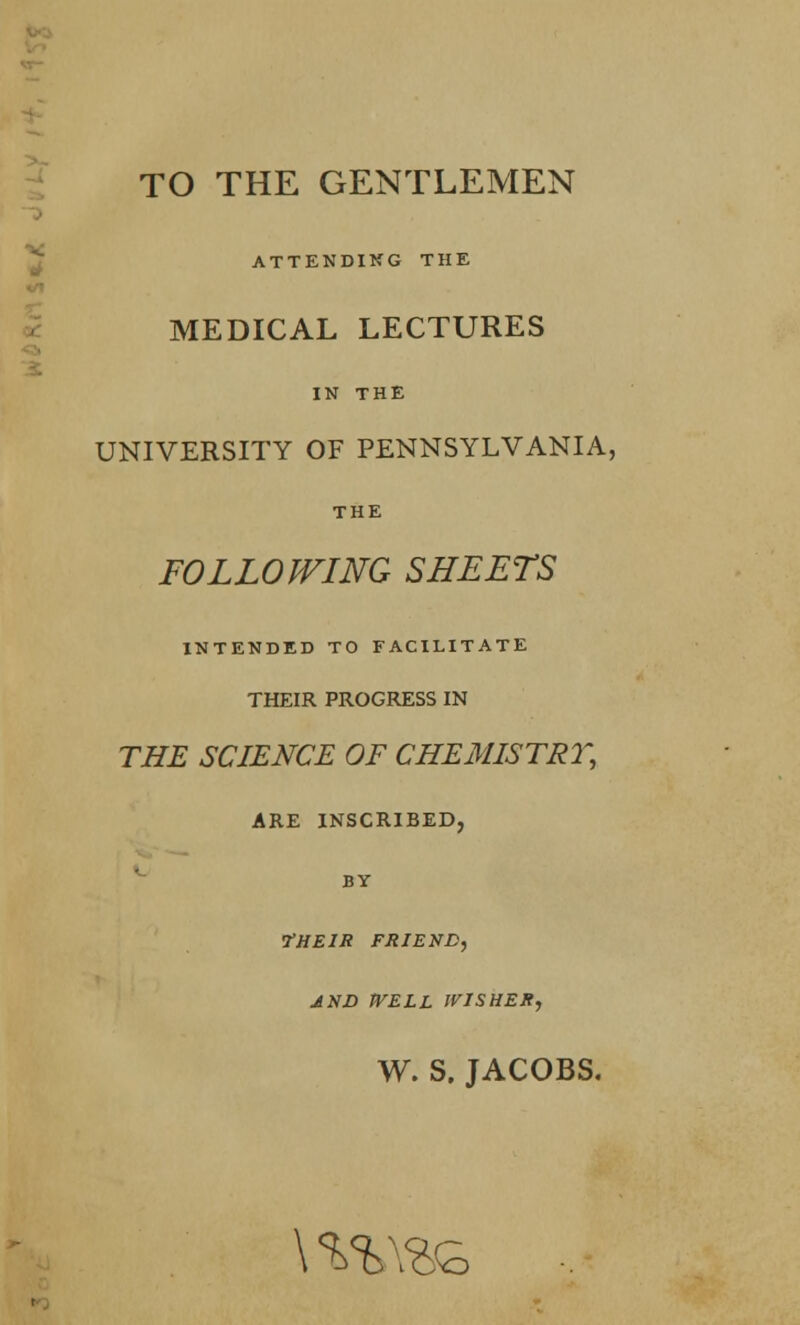 4 TO THE GENTLEMEN ATTENDING THE MEDICAL LECTURES IN THE UNIVERSITY OF PENNSYLVANIA, THE FOLLOWING SHEETS INTENDED TO FACILITATE THEIR PROGRESS IN THE SCIENCE OF CHEMISTRY, ARE INSCRIBED, BY •THEIR FRIEND, JNJD WELL WISHER, W. S. JACOBS. \ %%\%£>