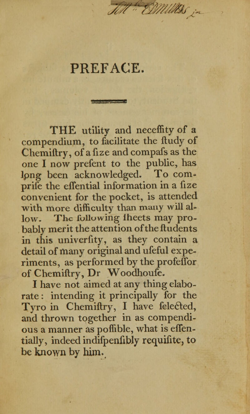 PREFACE. THE utility and neceffity of a compendium, to facilitate the ftudy of Chemiftry, of a fize and compafs as the one I now prefent to the public, has Ipng been acknowledged. To com- prife the effential information in a fize convenient for the pocket, is attended with more difficulty than many will al- low. The following lheets may pro- bably merit the attention of the ftudents in this univerfity, as they contain a detail of many original and ufeful expe- riments, as performed by the profeflbr of Chemiftry, Dr Woodhoufc. I have not aimed at any thing elabo- rate : intending it principally for the Tyro in Chemiftry, I have fele&ed, and thrown together in as compendi- ous a manner as poffible, what is effen- tially, indeed indifpenfibly requifite, to be known by him.